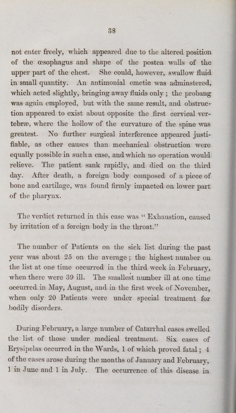 not enter freely, which appeared due to the altered position of the (esophagus and shape of the postea Avails of the upper part of the chest. She could, lioweA’er, swalloAV fluid in small quantity. An antimonial emetic was adminstered, which acted slightly, bringing away fluids only ; the probang was again employed, but with the same result, and obstruc¬ tion appeared to exist about opposite the first cervical ver¬ tebrae, where the hollow of the curvature of the spine Avas greatest. No further surgical interference appeared justi¬ fiable, as other causes than mechanical obstruction were equally possible in such a case, and which no operation Avould relieve. The patient sank rapidly, and died on the third day. After death, a foreign body composed of a piece of bone and cartilage, Avas found firmly impacted on lower paid of the pharynx. The verdict returned in this case was “ Exhaustion, caused by irritation of a foreign body in the throat.” The number of Patients on the sick list during the past year Avas about 25 on the aA’erage; the highest number on the list at one time occurred in the third week in February, when there Avere 39 ill. The smallest number ill at one time occurred, in May, August, and in the first Aveek of November, when only 20 Patients Avere under special treatment for bodil37 disorders. During February, a large number of Catarrhal cases swelled the list of those under medical treatment. Six cases of Erysipelas occurred in the Wards, 1 of which proved fatal; 4 of the cases arose during the months of January and February, 1 in June and 1 in July. The occurrence of this disease in