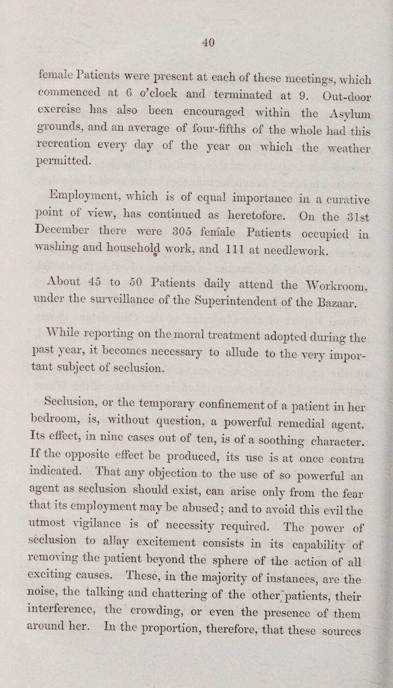 female 1 atients were present at each, of these meetings, which commenced at 6 o’clock and terminated at 9. Out-door exercise has also been encouraged within the Asylum grounds, and an average of four-fifths of the whole had this recreation every day of the year on which the weather permitted. Employment, which is of equal importance in a curative point of view, has continued as heretofore. On the 31st December there were 305 female Patients occupied in washing and household work, and 111 at needlework. About 45 to 50 Patients daily attend the Workroom, under the surveillance of the Superintendent of the Bazaar. While reporting on the moral treatment adopted during the past year, it becomes necessary to allude to the very impor¬ tant subject of seclusion. Seclusion, or the temporary confinement of a patient in her bedroom, is, without question, a powerful remedial agent. Its effect, in nine cases out of ten, is of a soothing character. If the opposite effect be produced, its use is at once contra indicated. I hat any objection to the use of so powerful an agent as seclusion should exist, can arise only from the fear that its employment may be abused; and to avoid this evil the utmost vigilance is of necessity required. The power of seclusion to allay excitement consists in its capability of removing the patient beyond the sphere of the action of all exciting causes. These, in the majority of instances, are the noise, the talking and chattering of the other patients, their inteiference, the crowding, or even the presence of them around her. In the proportion, therefore, that these sources