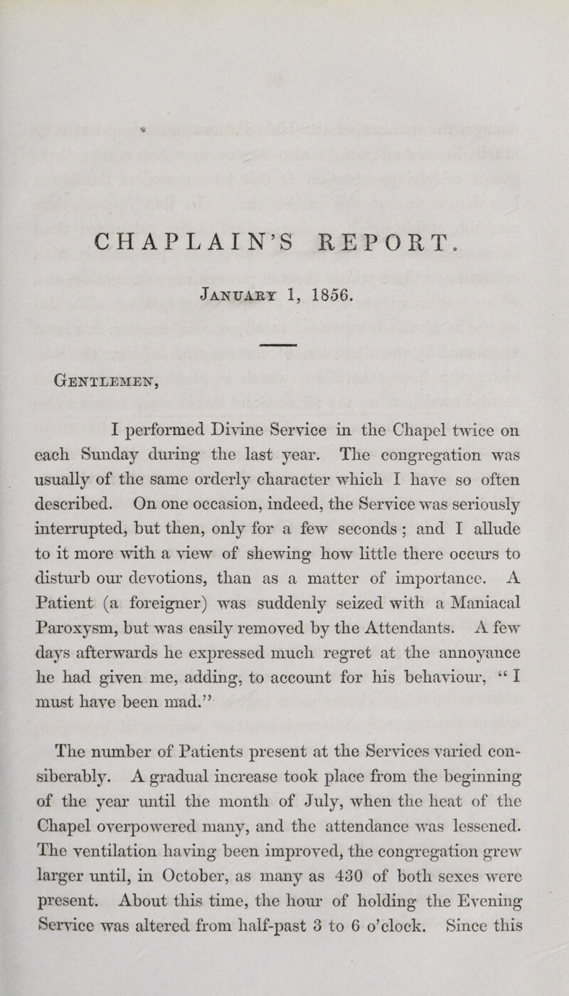 •i. CHAPLAIN’S REPORT. January 1, 1856. Gentlemen, I performed Divine Service in the Chapel twice on each Sunday during the last year. The congregation was usually of the same orderly character which I have so often described. On one occasion, indeed, the Service was seriously interrupted, but then, only for a few seconds ; and I allude to it more with a view of shewing how little there occurs to disturb our devotions, than as a matter of importance. A Patient (a foreigner) was suddenly seized with a Maniacal Paroxysm, but was easily removed by the Attendants. A few days afterwards he expressed much regret at the annoyance he had given me, adding, to account for his behaviour, “ I must have been mad.” The number of Patients present at the Services varied con¬ siderably. A gradual increase took place from the beginning of the year until the month of July, when the heat of the Chapel overpowered many, and the attendance was lessened. The ventilation having been improved, the congregation grew larger until, in October, as many as 430 of both sexes were present. About this time, the hour of holding the Evening