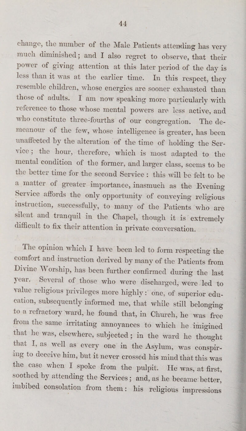 change, the number of the Male Patients attending has very much diminished; and I also regret to observe, that their power of giving attention at this later period of the day is less than it was at the earlier time. In this respect, they resemble children, whose energies are sooner exhausted than those of adults. I am now speaking more particularly with i efeience to those whose mental powers are less active, and who constitute three-fourths of our congregation. The de¬ meanour of the few, whose intelligence is greater, has been unarfected by the alteration of the time of holding the Ser- \ ice; the hour, therefore, which is most adapted to the mental condition of the former, and larger class, seems to be the better time for the second Service : this will be felt to be a matter of greater importance, inasmuch as the Evening Service affords the only opportunity of conveying religious instruction, successfully, to many of the Patients who are Silent and tranquil in the Chapel, though it is extremely difficult to fix their attention in private conversation. I he opinion which I have been led to form respecting the comfort and instruction derived by many of the Patients from Di\ ine W orship, has been further confirmed during the last 3 ear. Several of those who were discharged, were led to value religious privileges more highly: one, of superior edu¬ cation, subsequently informed me, that while still belonging to a refractory ward, he found that, in Church, he was free from the same irritating annoyances to which he imigined that he was, elsewhere, subjected; in the ward he thought that I, as well as every one in the Asylum, was conspir¬ ing to deceive him, but it never crossed his mind that this was the case when I spoke from the pulpit. He was, at first, soothed by attending the Services; and, as he became better, imbibed consolation from them: his religious impressions