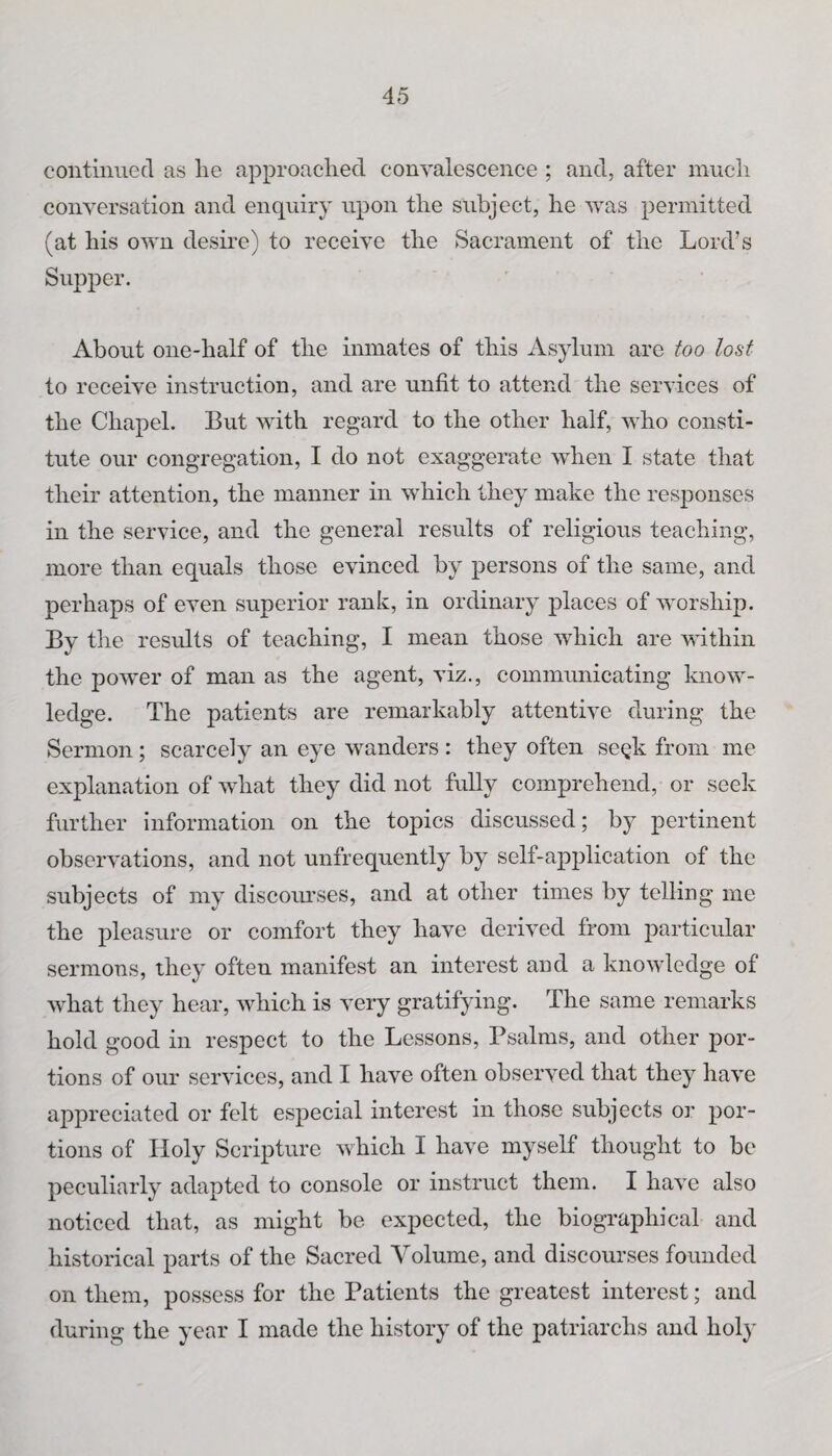 continued as lie approached convalescence ; and, after much conversation and enquiry upon the subject, he was permitted (at his own desire) to receive the Sacrament of the Lord’s Supper. About one-half of the inmates of this Asylum are too lost to receive instruction, and are unfit to attend the services of the Chapel. But with regard to the other half, who consti¬ tute our congregation, I do not exaggerate when I state that their attention, the manner in which they make the responses in the service, and the general results of religious teaching, more than equals those evinced by persons of the same, and perhaps of even superior rank, in ordinary places of worship. By the results of teaching, I mean those which are within the power of man as the agent, viz., communicating know¬ ledge. The patients are remarkably attentive during the Sermon; scarcely an eye wanders : they often se^k from me explanation of what they did not fully comprehend, or seek further information on the topics discussed; by pertinent observations, and not unfrequently by self-application of the subjects of my discourses, and at other times by telling me the pleasure or comfort they have derived from particular sermons, they often manifest an interest and a knowledge of what they hear, which is very gratifying. The same remarks hold good in respect to the Lessons, Psalms, and other por¬ tions of our services, and I have often observed that they have appreciated or felt especial interest in those subjects or por¬ tions of Holy Scripture which I have myself thought to be peculiarly adapted to console or instruct them. I have also noticed that, as might be expected, the biographical and historical parts of the Sacred Volume, and discourses founded on them, possess for the Patients the greatest interest; and during the year I made the history of the patriarchs and holy