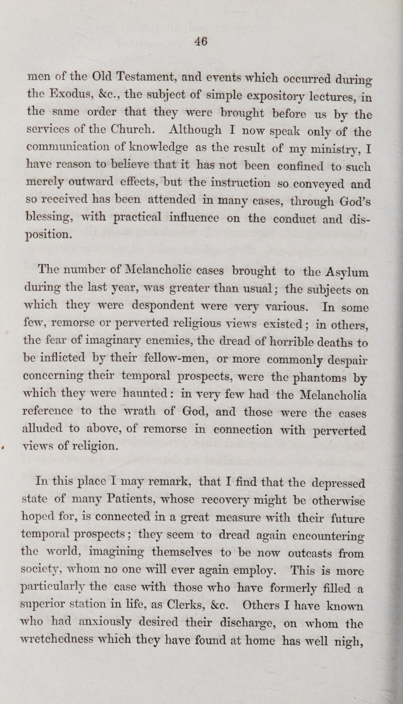 men of the Old Testament, and events which occurred during the Exodus, &c., the subject of simple expository lectures, in the same order that they were brought before us by the services of the Church. Although I now speak only of the communication of knowledge as the result of my ministry, I have reason to believe that it has not been confined to such merely outward effects, but the instruction so conveyed and so received has been attended in many cases, through God’s blessing, with practical influence on the conduct and dis¬ position. The number of Melancholic cases brought to the Asylum during the last year, was greater than usual; the subjects on which they were despondent were very various. In some few, remorse or perverted religious views existed; in others, the fear of imaginary enemies, the dread of horrible deaths to be inflicted by their fellow-men, or more commonly despair concerning their temporal prospects, were the phantoms by which they were haunted: in very few had the Melancholia reference to the wrath of God, and those were the cases alluded to above, of remorse in connection with perverted views of religion. In this place I may remark, that I find that the depressed state of many Patients, whose recovery might be otherwise hoped for, is connected in a great measure with their future temporal prospects; they seem to dread again encountering the world, imagining themselves to be now outcasts from society, whom no one will ever again employ. This is more particularly the case with those who have formerly filled a superior station in life, as Clerks, &c. Others I have known who had anxiously desired their discharge, on whom the wretchedness which they have found at home has well nigh,