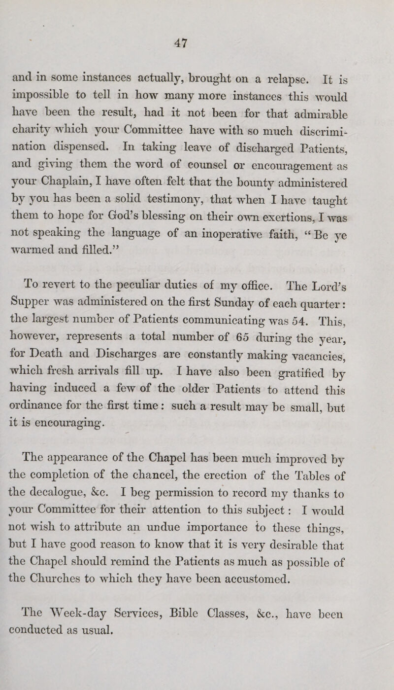 and in some instances actually, brought on a relapse. It is impossible to tell in how many more instances this would have been the result, had it not been for that admirable charity which your Committee have with so much discrimi¬ nation dispensed. In taking leave of discharged Patients, and giving them the word of counsel or encouragement as your Chaplain, I have often felt that the bounty administered by you has been a solid testimony, that when I have taught them to hope for God’s blessing on their own exertions, I was not speaking the language of an inoperative faith, “ Be ye warmed and filled.” To revert to the peculiar duties of my office. The Lord’s Supper was administered on the first Sunday of each quarter: the largest number of Patients communicating was 54. This, however, represents a total number of 65 during the year, for Death and Discharges are constantly making vacancies, which fresh arrivals fill up. I have also been gratified by having induced a few of the older Patients to attend this ordinance for the first time : such a result may be small, but it is encouraging. The appearance of the Chapel has been much improved by the completion of the chancel, the erection of the Tables of the decalogue, &c. I beg permission to record my thanks to your Committee for their attention to this subject: I would not wish to attribute an undue importance to these things, but I have good reason to know that it is very desirable that the Chapel should remind the Patients as much as possible of the Churches to which they have been accustomed. The Week-day Services, Bible Classes, &c., have been conducted as usual.