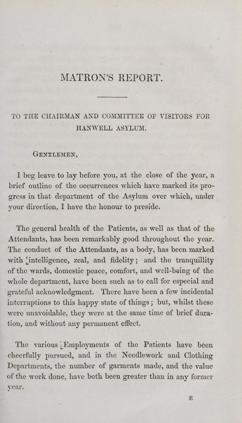 MATRON’S REPORT. TO THE CHAIRMAN AND COMMITTEE OF VISITORS FOR HANWELL ASYLUM. Gentlemen, I beg leave to lay before you, at the close of the year, a brief outline of the occurrences which have marked its pro¬ gress in that department of the Asylum over which, under your direction, I have the honour to preside. The general health of the Patients, as well as that of the Attendants, has been remarkably good throughout the year. The conduct of the Attendants, as a body, has been marked with [intelligence, zeal, and fidelity; and the tranquillity of the wards, domestic peace, comfort, and well-being of the whole department, have been such as to call for especial and grateful acknowledgment. There have been a few incidental interruptions to this happy state of things; but, whilst these were unavoidable, they were at the same time of brief dura¬ tion, and without any permanent effect. The various ^Employments of the Patients have been cheerfully pursued, and in the Needlework and Clothing Departments, the number of garments made, and the value of the work done, have both been greater than in any former year. E