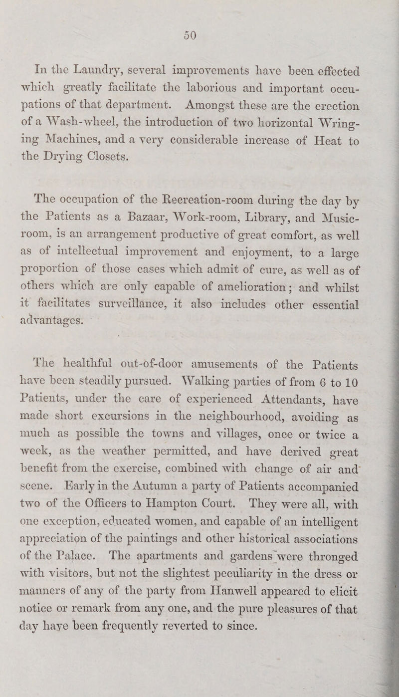 In the Laundry, several improvements have been effected which greatly facilitate the laborious and important occu¬ pations of that department. Amongst these are the erection of a Wash-wheel, the introduction of two horizontal Wring:- ing Machines, and a very considerable increase of Heat to the Drying Closets. The occupation of the Recreation-room during the day by the Patients as a Bazaar, Work-room, Library, and Music- room, is an arrangement productive of great comfort, as well as of intellectual improvement and enjoyment, to a large proportion of those cases which admit of cure, as well as of others which are only capable of amelioration; and whilst it facilitates surveillance, it also includes other essential advantages. The healthful out-of-door amusements of the Patients have been steadily pursued. Walking parties of from 6 to 10 Patients, under the care of experienced Attendants, have made short excursions in the neighbourhood, avoiding as much as possible the towns and villages, once or twice a week, as the weather permitted, and have derived great benefit from the exercise, combined with change of air and scene. Early in the Autumn a party of Patients accompanied two of the Officers to Hampton Court. They were all, with one exception, educated women, and capable of an intelligent appreciation of the paintings and other historical associations of the Palace. The apartments and gardens'were thronged with visitors, but not the slightest peculiarity in the dress or manners of any of the party from ITanwcll appeared to elicit notice or remark from any one, and the pure pleasures of that day have been frequently reverted to since.