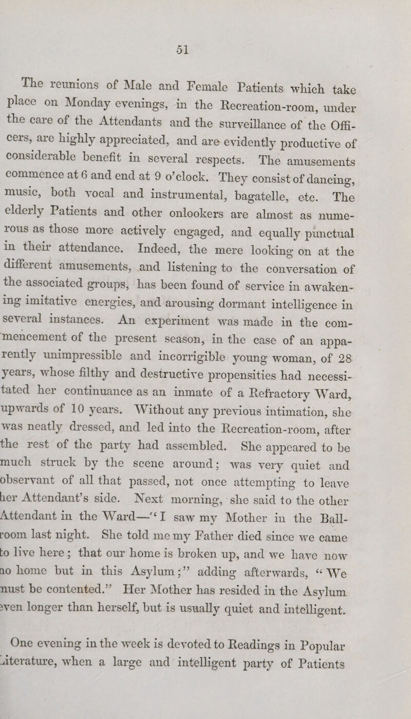 The reunions of Male and Female Patients which take place on Monday evenings, in the Recreation-room, under the care of the Attendants and the surveillance of the Offi¬ cers, are highly appreciated, and are evidently productive of considerable benefit in several respects. The amusements commence at 6 and end at 9 o’clock. They consist of dancing, music, both vocal and instrumental, bagatelle, etc. The eldeily Patients and other onlookers are almost as nume- ious as those more actively engaged, and equally punctual in their attendance. Indeed, the mere looking on at the diffeient amusements, and listening to the conversation of the associated groups, has been found of service in awaken¬ ing imitative energies, and arousing dormant intelligence in se^ Ci al instances. An experiment was made in the com¬ mencement of the present season, in the case of an appa¬ rently unimpressible and incorrigible young woman, of 28 years, whose filthy and destructive propensities had necessi¬ tated her continuance as an inmate of a Refractorv Ward upwards of 10 years. Without any previous intimation, she was neatly dressed, and led into the Recreation-room, after the rest of the party had assembled. She appeared to be much struck by the scene around; was very quiet and observant of all that passed, not once attempting to leave her Attendant’s side. Next morning, she said to the other Attendant in the Ward—<£ I saw my Mother in the Ball¬ room last night. She told me my Father died since we came to live here ; that our home is broken up, and we have now no home but in this Asylum;” adding afterwards, “We nust be contented.” Her Mother has resided in the Asylum wen longer than herself, but is usually quiet and intelligent. One evening in the week is devoted to Readings in Popular Aterature, when a large and intelligent party of Patients