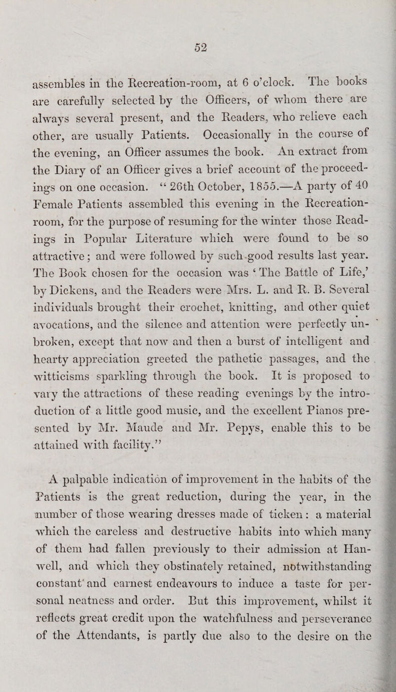assembles in the Recreation-room, at 6 o’clock. The books are carefully selected by the Officers, of whom there are always several present, and the Readers, who relieve each other, are usually Patients. Occasionally in the course of the evening, an Officer assumes the book. An extract from the Diary of an Officer gives a brief account of the proceed¬ ings on one occasion. “ 26th October, 1855.—A party of 40 Female Patients assembled this evening in the Recreation- room, for the purpose of resuming for the winter those Read¬ ings in Popular Literature which were found to be so attractive; and were followed by such good results last year. The Book chosen for the occasion was ‘ The Battle of Life,’ by Dickens, and the Readers were Mrs. L. and R. B. Several individuals brought their crochet, knitting, and other quiet avocations, and the silence and attention were perfectly un¬ broken, except that now and then a burst of intelligent and hearty appreciation greeted the pathetic passages, and the witticisms sparkling through the book. It is proposed to vary the attractions of these reading evenings by the intro¬ duction of a little good music, and the excellent Pianos pre¬ sented by Mr. Maude and Mr. Pepys, enable this to be attained with facility.” A palpable indication of improvement in the habits of the Patients is the great reduction, during the year, in the number of those wearing dresses made of ticken: a material which the careless and destructive habits into which many of them had fallen previously to their admission at Han- well, and which they obstinately retained, notwithstanding constant'and earnest endeavours to induce a taste for per¬ sonal neatness and order. But this improvement, whilst it reflects great credit upon the watchfulness and perseverance of the Attendants, is partly due also to the desire on the