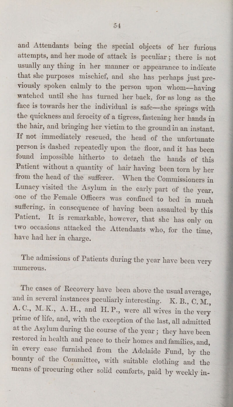 and Attendants being the special objects of her furious attempts, and her mode of attack is peculiar; there is not usually any thing in her manner or appearance to indicate that she purposes mischief, and she has perhaps just pre¬ viously spoken calmly to the person upon whom—having watched until she has turned her back, for as long as the face is towards her the individual is safe—she springs with the quickness and ferocity of a tigress, fastening her hands in the hair, and bringing her victim to the ground in an instant. If not immediately rescued, the head of the unfortunate person is dashed repeatedly upon the floor, and it has been found impossible hitherto to detach the hands of this Patient without a quantity of hair having been torn by her from the head of the sufferer. When the Commissioners in Lunacy visited the Asylum in the early part of the year, one of the Female Officers was confined to bed in much suffering, in consequence of having been assaulted by this Patient. It is remarkable, however, that she has only on two occasions attacked the Attendants who, for the time, ’ have had her in charge. The admissions of Patients during the year have been very ] numerous. The cases of Recovery have been above the usual average, and in several instances peculiarly interesting. K. M A. C ., M. XL, A. II., and H. P., were all wives in the very prime of life, and, with the exception of the last, all admitted at the Asylum during the course of the year ; they have been restored in health and peace to their homes and families, and, in every case furnished from the Adelaide Fund, by the bounty of the Committee, with suitable clothing and the means of procuring other solid comforts, paid by weekly in-