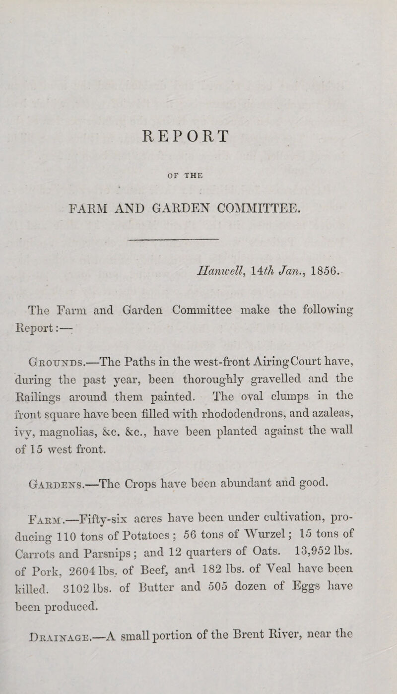 REPORT OF THE FARM AND GARDEN COMMITTEE. Hamcell, 14th Jan., 1856. The Farm ancl Garden Committee make the following Report:—• Grounds.—The Paths in the west-front Airing Court have, during the past year, been thoroughly gravelled and the Railings around them painted. The oval clumps in the front square have been filled with rhododendrons, and azaleas, ivy, magnolias, &c. &c., have been planted against the wall of 15 west front. Gardens.—The Crops have been abundant and good. Farm.—Fifty-six acres have been under cultivation, pro¬ ducing 110 tons of Potatoes ; 56 tons of Wurzel; 15 tons of Carrots and Parsnips; and 12 quarters of Oats. 13,952 lbs. of Pork, 2604 lbs, of Beef, and 182 lbs. of Veal have been killed. 3102 lbs. of Butter and 505 dozen of Eggs have been produced. Drainage.—A small portion of the Brent River, near the