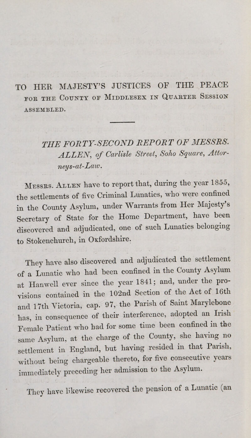 for the County oe Middlesex in Quarter Session ASSEMBLED. THE FORTY-SECOND REPORT OF MESSRS. ALLEN, of Carlisle Street, Soho Square, Attor¬ ney s-at-Law. Messes. Allen have to report that, during the year 185o, the settlements of five Criminal Lunatics, who were confined in the County Asylum, under Warrants from Her Majesty’s Secretary of State for the Home Department, have been discovered and adjudicated, one of such Lunatics belonging to Stokenchurch, in Oxfordshire. They have also discovered and adjudicated the settlement of a Lunatic who had been confined in the County Asylum at Hanwell ever since the year 1841; and, under the pio- visions contained in the 102nd Section of the Act of 16th and 17th Victoria, cap. 97, the Parish of Saint Marylebone has, in consequence of their interference, adopted an Irish Female Patient who had for some time been confined in the same Asylum, at the charge of the County, she having, no settlement in England, but having resided in that Parish, without being chargeable thereto, for five consecutive years immediately preceding her admission to the Asylum. They have likewise recovered the pension of a Lunatic (an