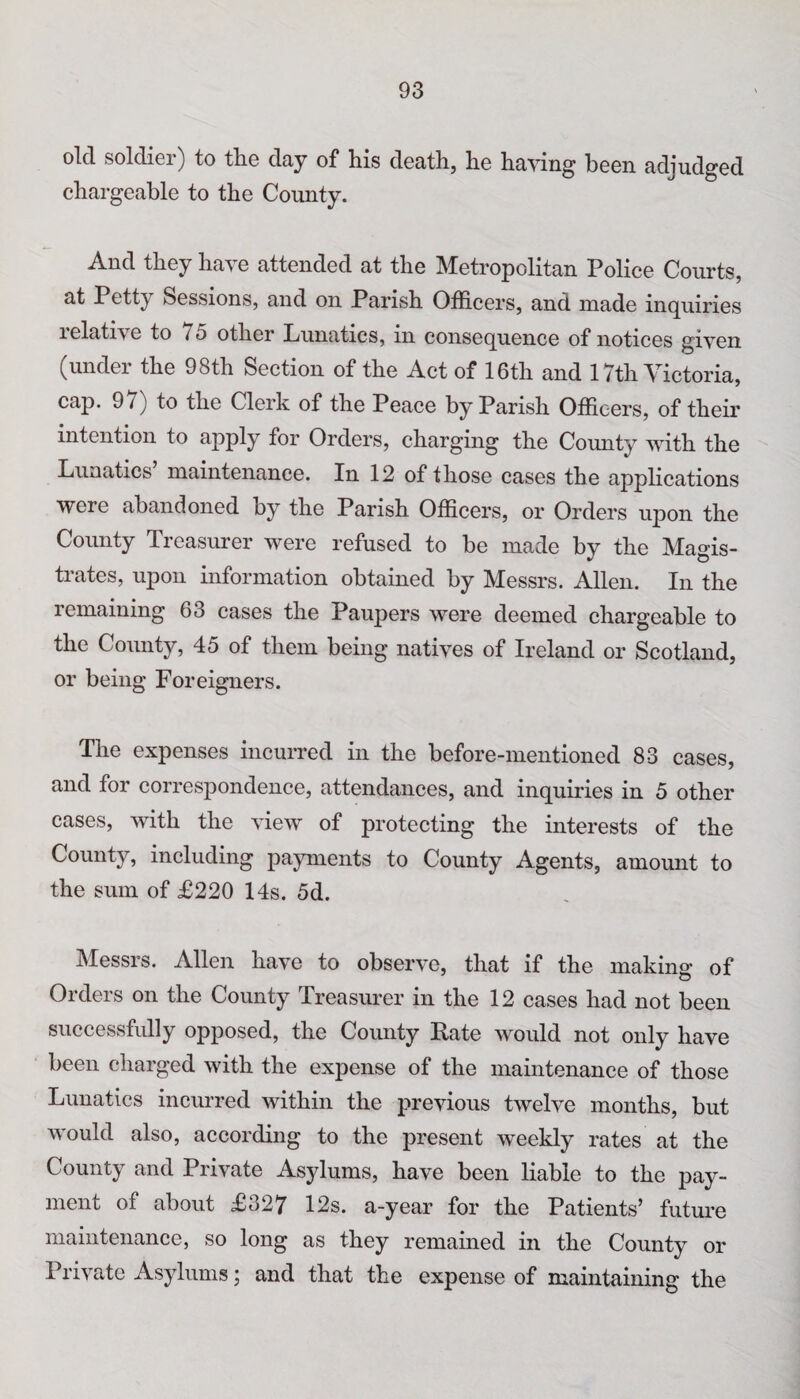 93 old soldier) to the day of his death, he haying been adjudged chargeable to the County. .And they ha^ e attended at the Metropolitan Police Courts, at Petty Sessions, and on Parish Officers, and made inquiries lelative to /5 other Lunatics, in consequence of notices given (undei the 98th Section of the Act of 16th and 17th V ictoria, cap. 9/) to the Clerk of the Peace by Parish Officers, of their intention to apply for Orders, charging the County with the Lunatics maintenance. In 12 of those cases the applications were abandoned by the Parish Officers, or Orders upon the County Treasurer were refused to be made by the Magis¬ trates, upon information obtained by Messrs. Allen. In the remaining 63 cases the Paupers were deemed chargeable to the County, 45 of them being natives of Ireland or Scotland, or being Foreigners. The expenses incurred in the before-mentioned 83 cases, and for correspondence, attendances, and inquiries in 5 other cases, with the view of protecting the interests of the County, including payments to County Agents, amount to the sum of £220 14s. 5d. Messrs. Allen have to observe, that if the making of Orders on the County Treasurer in the 12 cases had not been successfully opposed, the County Rate would not only have been charged with the expense of the maintenance of those Lunatics incurred within the previous twelve months, but would also, according to the present weekly rates at the County and Private Asylums, have been liable to the pay¬ ment of about £327 12s. a-year for the Patients’ future maintenance, so long as they remained in the County or Private Asylums; and that the expense of maintaining the