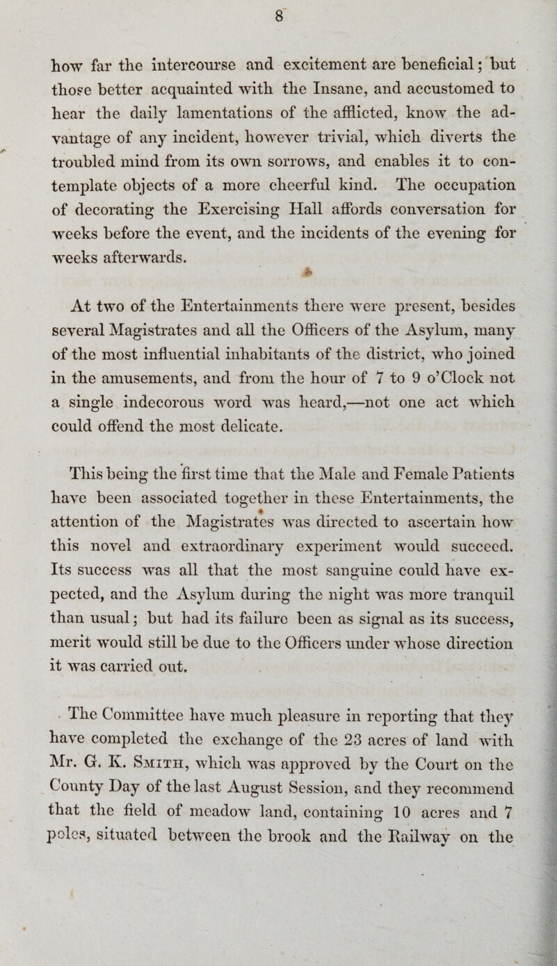 how far the intercourse and excitement are beneficial; but those better acquainted with the Insane, and accustomed to hear the daily lamentations of the afflicted, know the ad¬ vantage of any incident, however trivial, which diverts the troubled mind from its own sorrows, and enables it to con¬ template objects of a more cheerful kind. The occupation of decorating the Exercising Hall affords conversation for weeks before the event, and the incidents of the evening for weeks afterwards. A At two of the Entertainments there were present, besides several Magistrates and all the Officers of the Asylum, many of the most influential inhabitants of the district, who joined in the amusements, and from the hour of 7 to 9 o’Clock not a single indecorous word was heard,—not one act which could offend the most delicate. This being the first time that the Male and Female Patients have been associated together in these Entertainments, the attention of the Magistrates was directed to ascertain how this novel and extraordinary experiment would succeed. Its success was all that the most sanguine could have ex¬ pected, and the Asylum during the night was more tranquil than usual; but had its failure been as signal as its success, merit would still be due to the Officers under whose direction it was carried out. The Committee have much pleasure in reporting that tliey^ have completed the exchange of the 23 acres of land with Mr. G. K. Smith, which was approved by the Court on the County Day of the last August Session, and they recommend that the field of meadow land, containing 10 acres and 7 poles, situated between the brook and the Railway on the