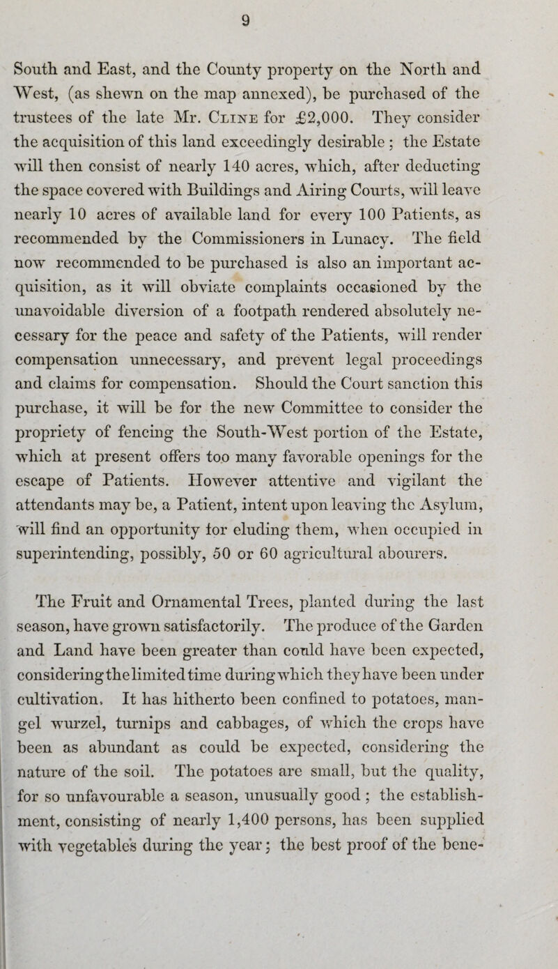 South and East, and the Comity property on the North and West, (as shewn on the map annexed), be purchased of the trustees of the late Mr. Cline for £2,000. They consider the acquisition of this land exceedingly desirable ; the Estate will then consist of nearly 140 acres, which, after deducting the space covered with Buildings and x\iring Courts, will leave nearly 10 acres of available land for every 100 Patients, as recommended by the Commissioners in Lunacy. The field now recommended to he purchased is also an important ac¬ quisition, as it will obviate complaints occasioned by the unavoidable diversion of a footpath rendered absolutely ne¬ cessary for the peace and safety of the Patients, will render compensation unnecessary, and prevent legal proceedings and claims for compensation. Should the Court sanction this purchase, it will be for the new Committee to consider the propriety of fencing the South-West portion of the Estate, which at present offers too many favorable openings for the escape of Patients. However attentive and vigilant the attendants may be, a Patient, intent upon leaving the Asylum, will find an opportunity for eluding them, when occupied in superintending, possibly, 50 or 60 agricultural abourers. The Fruit and Ornamental Trees, planted during the last season, have grown satisfactorily. The produce of the Garden and Land have been greater than could have been expected, considering the limited time during which they have been under cultivation. It has hitherto been confined to potatoes, man¬ gel wurzel, turnips and cabbages, of which the crops have been as abundant as could be expected, considering the nature of the soil. The potatoes are small, but the quality, for so unfavourable a season, unusually good ; the establish¬ ment, consisting of nearly 1,400 persons, has been supplied with vegetables during the year; the best proof of the bene-