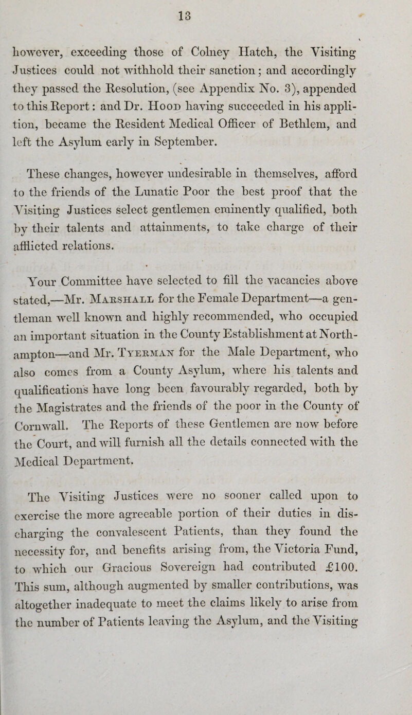 however, exceeding those of Colney Hatch, the Visiting Justices could not withhold their sanction; and accordingly they passed the Resolution, (see Appendix No. 3), appended to this Report: and Dr. Hood having succeeded in his appli- tion, became the Resident Medical Officer of Bethlem, and left the Asylum early in September. These changes, however undesirable in themselves, afford to the friends of the Lunatic Poor the best proof that the Visiting Justices select gentlemen eminently qualified, both by their talents and attainments, to take charge of their afflicted relations. Your Committee have selected to fill the vacancies above stated,—Mr. Marshall for the Female Department—a gen¬ tleman well known and highly recommended, who occupied an important situation in the County Establishment at North¬ ampton—and Mr. Tyebman for the Male Department, who also comes from a County Asylum, where his talents and qualifications have long been favourably regarded, both by the Magistrates and the friends of the poor in the County of Cornwall. The Reports of these Gentlemen are now before the Court, and will furnish all the details connected with the Medical Department. The Visiting Justices were no sooner called upon to exercise the more agreeable portion of their duties in dis¬ charging the convalescent Patients, than they found the necessity for, and benefits arising from, the Victoria Fund, to which our Gracious Sovereign bad contributed £100. This sum, although augmented by smaller contributions, was altogether inadequate to meet the claims likely to arise from the number of Patients leaving the Asylum, and the Visiting