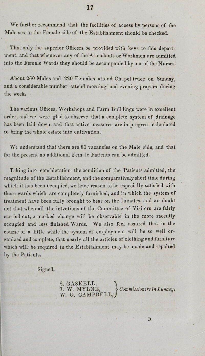 We further recommend that the facilities of access by persons of the Male sex to the Female side of the Establishment should be checked. That only the superior Officers be provided with keys to this depart¬ ment, and that whenever any of the Attendants or Workmen are admitted into the Female Wards they should he accompanied by one of the Nurses. About 260 Males and 220 Females attend Chapel twice on Sunday, and a considerable number attend morning and evening prayers during the week. The various Offices, Workshops and Farm Buildings were in excellent order, and we were glad to observe that a complete system of drainage has been laid down, and that active measures are in progress calculated to bring the whole estate into cultivation. We understand that there are 81 vacancies on the Male side, and that for the present no additional Female Patients can be admitted. Taking into consideration the condition of the Patients admitted, the magnitude of the Establishment, and the comparatively short time during which it has been occupied, we have reason to be especially satisfied with those wrards which are completely furnished, and in which the system of treatment have been fully brought to bear on the Inmates, and we doubt not that when all the intentions of the Committee of Visitors are fairly carried out, a marked change will be observable in the more recently occupied and less finished Wards. We also feel assured that in the course of a little while the system of employment will be so well or¬ ganized and complete, that nearly all the articles of clothing and furniture which will be required in the Establishment may be made and repaired by the Patients. Signed, S. GASKELL, J. W. MYLNE, W. G. CAMPBELL, B