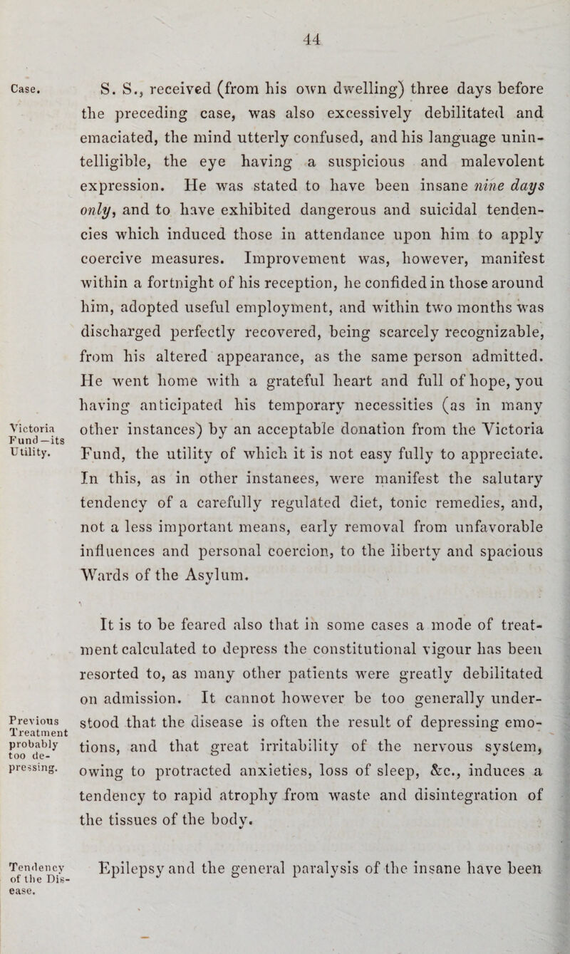 Case. / Victoria P’und —its Utility. Previous Treatment probably too de¬ pressing. Tendency of the Dis¬ ease. S. S., received (from his own dwelling) three days before the preceding case, was also excessively debilitated and emaciated, the mind utterly confused, and his language unin¬ telligible, the eye having a suspicious and malevolent expression. He was stated to have been insane nine days only, and to have exhibited dangerous and suicidal tenden¬ cies which induced those in attendance upon him to apply coercive measures. Improvement was, however, manifest within a fortnight of his reception, he confided in those around him, adopted useful employment, and within two months was discharged perfectly recovered, being scarcely recognizable, from his altered appearance, as the same person admitted. He went home with a grateful heart and full of hope, you having anticipated his temporary necessities (as in many other instances) by an acceptable donation from the Victoria Fund, the utility of which it is not easy fully to appreciate. In this, as in other instances, were manifest the salutary tendency of a carefully regulated diet, tonic remedies, and, not a less important means, early removal from unfavorable influences and personal coercion, to the liberty and spacious Wards of the Asylum. It is to be feared also that in some cases a mode of treat¬ ment calculated to depress the constitutional vigour has been resorted to, as many other patients were greatly debilitated on admission. It cannot however be too generally under¬ stood that the disease is often the result of depressing emo¬ tions, and that great irritability of the nervous system, owing to protracted anxieties, loss of sleep, &c., induces a tendency to rapid atrophy from waste and disintegration of the tissues of the bodv. %/ Epilepsy and the general paralysis of the insane have been