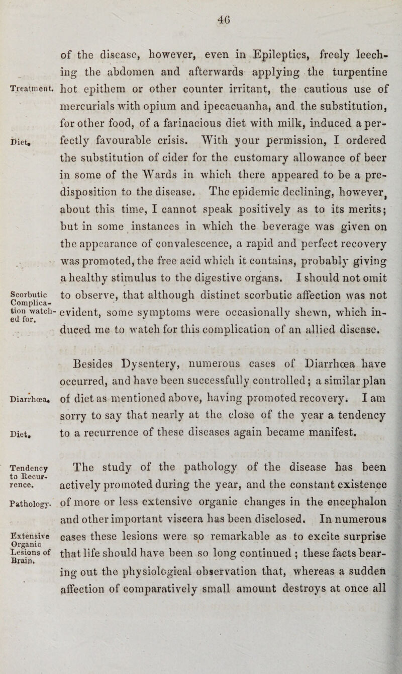4G Treatment. Diet. Scorbutic Complica¬ tion watch¬ ed for. Diarrhoea. Diet. Tendency to Eecur- rence. Pathology. Extensive Organic Lesions of Brain. of the disease, however, even in Epileptics, freely leech¬ ing the abdomen and afterwards applying the turpentine hot epithem or other counter irritant, the cautious use of mercurials with opium and ipecacuanha, and the substitution, for other food, of a farinacious diet with milk, induced a per¬ fectly favourable crisis. With your permission, I ordered the substitution of cider for the customary allowance of beer in some of the Wards in which there appeared to be a pre¬ disposition to the disease. The epidemic declining, however, about this time, I cannot speak positively as to its merits; but in some instances in which the beverage was given on the appearance of convalescence, a rapid and perfect recovery was promoted, the free acid which it contains, probably giving a healthy stimulus to the digestive organs. I should not omit to observe, that although distinct scorbutic affection was not evident, some symptoms were occasionally shewn, which in¬ duced me to watch for this complication of an allied disease. Besides Dysentery, numerous cases of Diarrhoea have occurred, and have been successfully controlled; a similar plan of diet as mentioned above, having promoted recovery. I am sorry to say that nearly at the close of the year a tendency to a recurrence of these diseases again became manifest. The study of the pathology of the disease has been actively promoted during the year, and the constant existence of more or less extensive organic changes in the encephalon and other important viscera has been disclosed. In numerous cases these lesions were so remarkable as to excite surprise that life should have been so long continued ; these facts bear¬ ing out the physiological observation that, whereas a sudden affection of comparatively small amount destroys at once all
