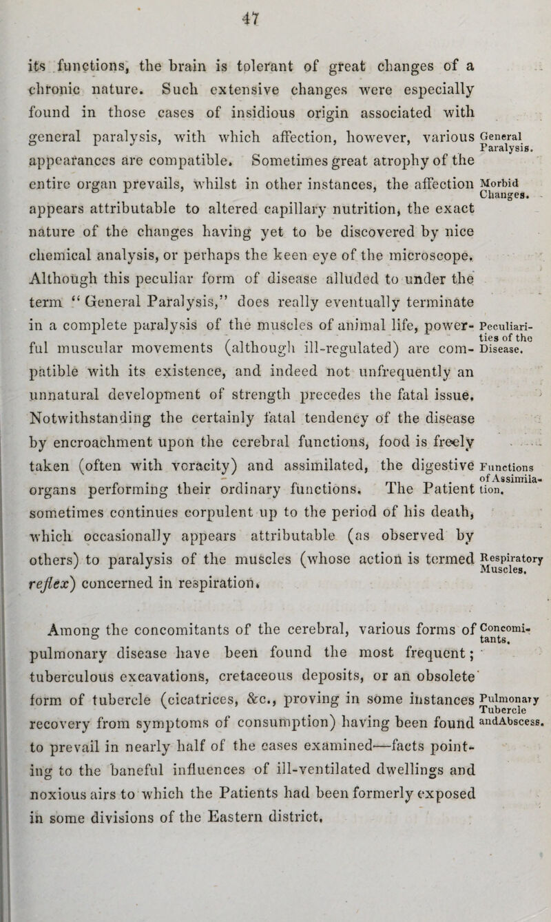 its functions, the brain is tolerant of great changes of a chronic nature. Such extensive changes were especially found in those cases of insidious origin associated with general paralysis, with which affection, however, various appearances are compatible. Sometimes great atrophy of the entire organ prevails, whilst in other instances, the affection appears attributable to altered capillary nutrition, the exact nature of the changes having yet to be discovered by nice chemical analysis, or perhaps the keen eye of the microscope. Although this peculiar form of disease alluded to under the term “ General Paralysis,” does really eventually terminate in a complete paralysis of the muscles of animal life, power¬ ful muscular movements (although ill-regulated) are com¬ patible with its existence, and indeed not unfrequently an unnatural development of strength precedes the fatal issue. Notwithstanding the certainly fatal tendency of the disease by encroachment upon the cerebral functions, food is freely taken (often with voracity) and assimilated, the digestive organs performing their ordinary functions. The Patient sometimes continues corpulent up to the period of his death, which occasionally appears attributable (as observed by others) to paralysis of the muscles (whose action is termed reflex) concerned in respiration* General Paralysis, Morbid Changes. Peculiari¬ ties of the Disease. Functions of Assimila¬ tion, Respiratory Muscles. Among the concomitants of the cerebral, various forms of Concomi- tants. pulmonary disease have been found the most frequent; tuberculous excavations, cretaceous deposits, or an obsolete form of tubercle (cicatrices, &c., proving in some instances Pulmonary Tubercle recovery from symptoms of consumption) having been found andAbscess. to prevail in nearly half of the cases examined*—facts point¬ ing to the baneful influences of ill-ventilated dwellings and noxious airs to which the Patients had been formerly exposed in some divisions of the Eastern district,