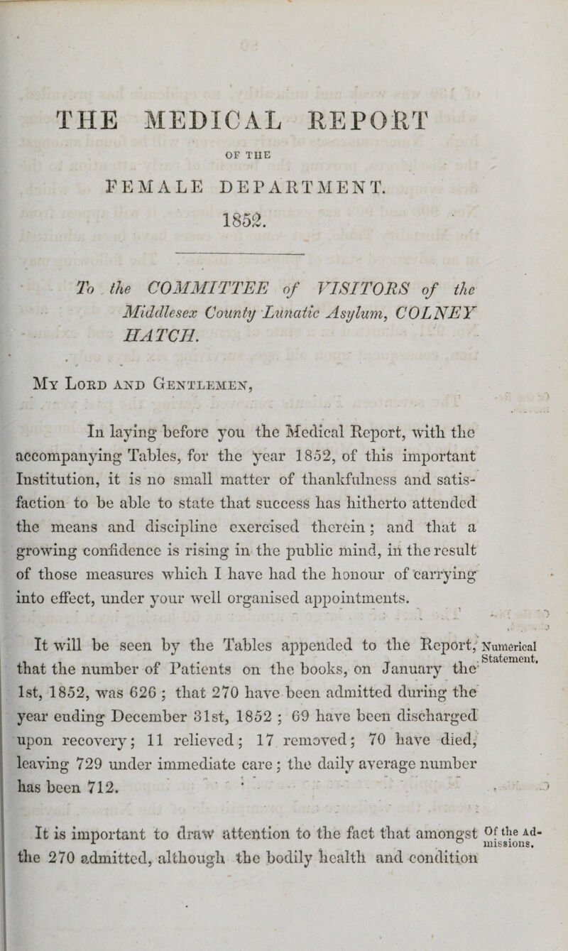 THE MEDICAL REPORT OF THE FEMALE DEPARTMENT. 1852. To the COMMITTEE of VISITORS of the Middlesex County Lunatic Asylum, COLNEY HATCH. My Lord and Gentlemen, In laying before you the Medical Report, with the accompanying Tables, for the year 1852, of this important Institution, it is no small matter of thankfulness and satis¬ faction to be able to state that success has hitherto attended the means and discipline exercised therein; and that a growing confidence is rising in the public mind, in the result of those measures which I have had the honour of carrying into effect, under your well organised appointments. It will be seen by the Tables appended to the Report, that the number of Patients on the books, on January the' 1st, 1852, was 626 ; that 270 have been admitted during the year ending December 31st, 1852 ; 69 have been discharged upon recovery; 11 relieved; 17 removed; 70 have died, leaving 729 under immediate care; the daily average number has been 712. * It is important to draw attention to the fact that amongst the 270 a.dmittcd, although the bodily health and condition Numerical Statement. Of the Ad¬ missions.