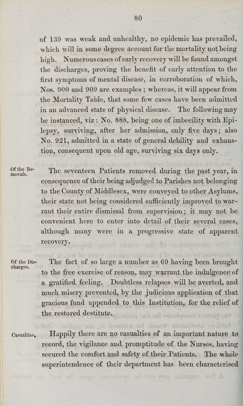 Of the Re¬ movals. Of the Dis¬ charges. Casualties, of 139 was weak and unhealthy, no epidemic has prevailed, which will in some degree account for the mortality not being high. Numerous cases of early recovery will be found amongst the discharges, proving the benefit of early attention to the first symptoms of mental disease, in corroboration of which, Nos. 900 and 909 are examples ; whereas, it will appear from the Mortality Table, that some few cases have been admitted in an advanced state of physical disease. The following may be instanced, viz : No. 888, being one of imbecility with Epi¬ lepsy, surviving, after her admission, only five days; also No. 921, admitted in a state of general debility and exhaus¬ tion, consequent upon old age, surviving six days only. The seventeen Patients removed during the past year, in consequence of their being adjudged to Parishes not belonging to the County of Middlesex, were conveyed to other Asylums, their state not being considered sufficiently improved to war¬ rant their entire dismissal from supervision; it may not be convenient here to enter into detail of their several cases, although many were in a progressive state of apparent recovery. The fact of so large a number as 69 having been brought to the free exercise of reason, may warrant the indulgence of a gratified feeling. Doubtless relapses will be averted, and much misery prevented, by the judicious application of that gracious fund appended to this Institution, for the relief of the restored destitute. Happily there are no casualties of an important nature to record, the vigilance and promptitude of the Nurses, having secured the comfort and safety of their Patients. The whole superintendence of their department has been characterised