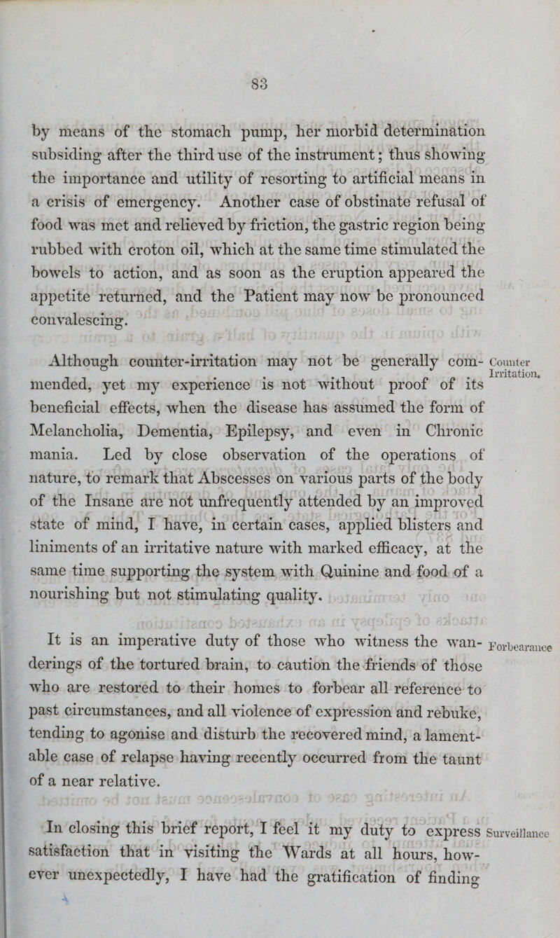 by means of the stomach pump, her morbid determination subsiding after the third use of the instrument; thus showing the importance and utility of resorting to artificial means in a crisis of emergency. Another case of obstinate refusal of food was met and relieved by friction, the gastric region being rubbed with croton oil, which at the same time stimulated the bowels to action, and as soon as the eruption appeared the appetite returned, and the Patient may now be pronounced convalescing. Although counter-irritation may not be generally com- Counter . _ _ . Irritation. mended, yet my experience is not without prooi oi its beneficial effects, when the disease has assumed the form of Melancholia, Dementia, Epilepsy, and even in Chronic mania. Led by close observation of the ojierations of nature, to remark that Abscesses on various parts of the body of the Insane are not unfrequently attended by an improved state of mind, I have, in certain cases, applied blisters and liniments of an irritative nature with marked efficacy, at the same time supporting the system with Quinine and food of a nourishing but not stimulating quality. It is an imperative duty of those who witness the wan- Forbearance derings of the tortured brain, to caution the friends of those who are restored to their homes to forbear all reference to past circumstances, and all violence of expression and rebuke, tending to agonise and disturb the recovered mind, a lament¬ able case of relapse having recently occurred from the taunt of a near relative. In closing this brief report, I feel it my duty to express Surveillance satisfaction that in visiting the Wards at all hours, how¬ ever unexpectedly, I have had the gratification of finding