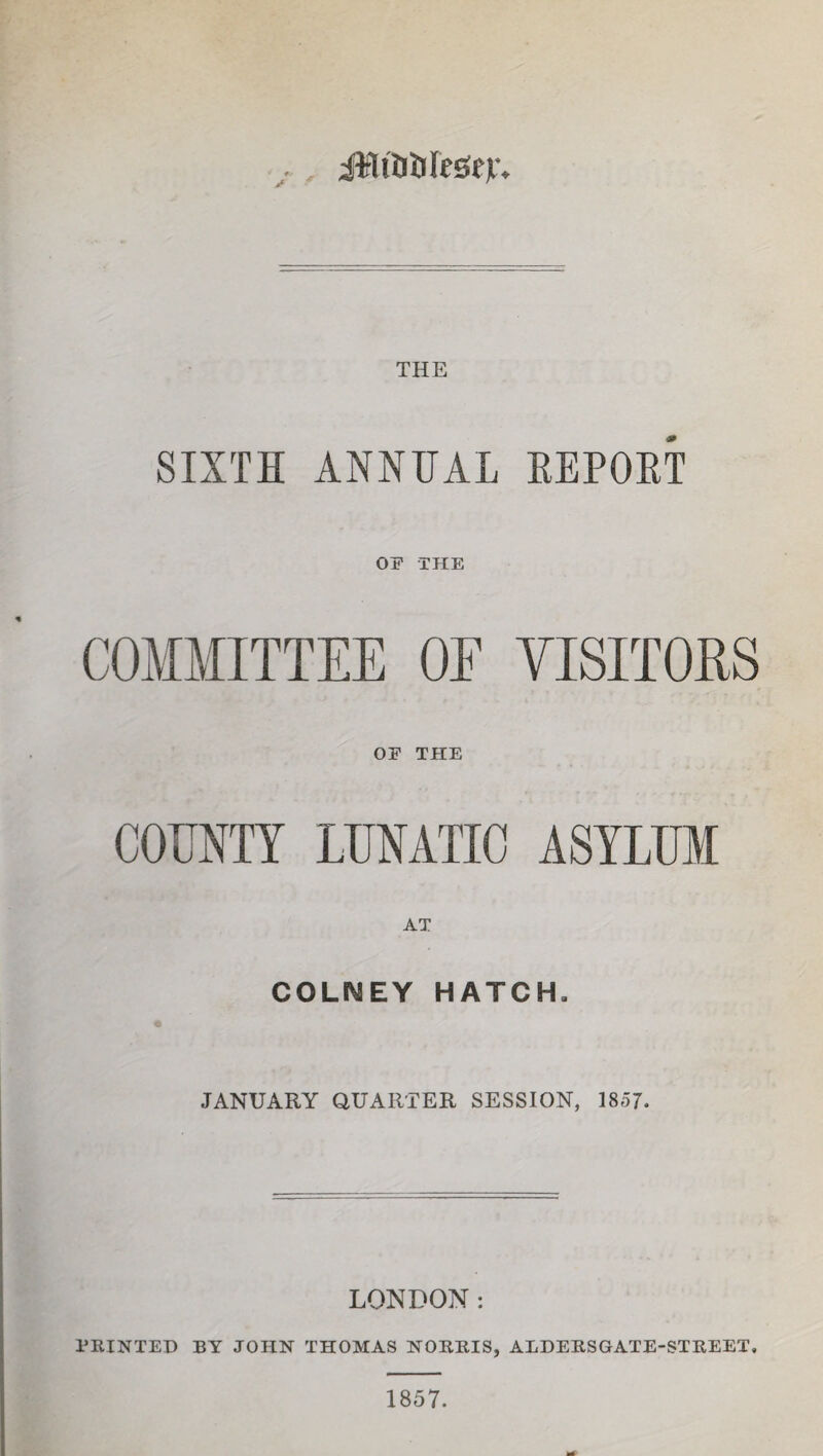 iMtaUIegev* THE SIXTH ANNUAL EEPOHT OF THE COMMITTEE OE YISITOES OP THE COUNTY LUNATIC ASYLUM AT COLIMEY HATCH» JANUARY QUARTER SESSION, 1857. LONDON: PRINTED BY JOHN THOMAS NORRIS, ALDERSGATE-STREET. 1857.