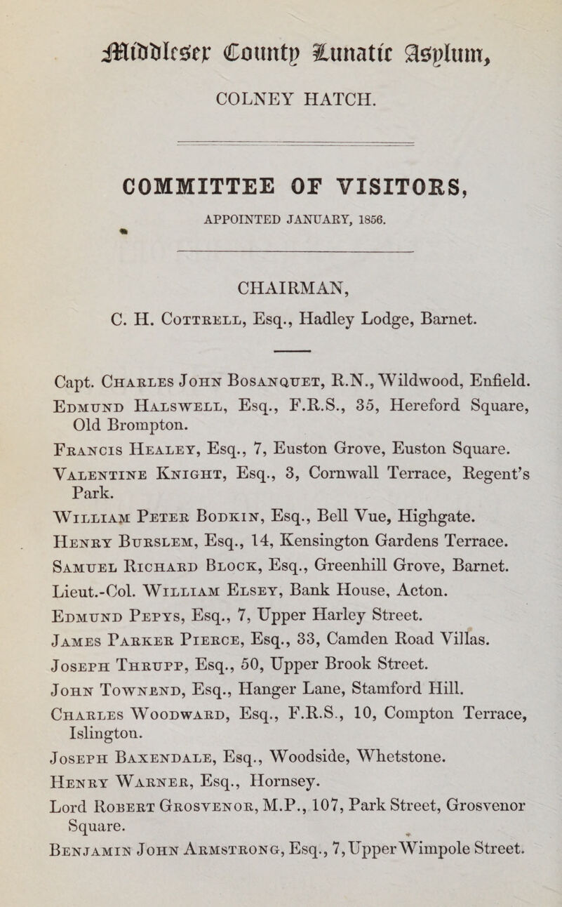 iMiiJljIrsieF Countp ilunatic aspliun. COLNEY HATCH. COMMITTEE OF VISITORS, APPOINTED JANUARY, 1856. CHAIRMAN, C. H. Cottrell, Esq., Hadley Lodge, Barnet. Capt. Charles John Bosanquet, R.N., Wildwood, Enfield. Edmund Halswell, Esq., F.R.S., 35, Hereford Square, Old Brompton. Francis Healey, Esq., 7, Euston Grove, Euston Square. Valentine Knight, Esq., 3, Cornwall Terrace, Regent’s Park. William Peter Bodkin, Esq., Bell Vue, Highgate. Henry Burslem, Esq., 14, Kensington Gardens Terrace. Samuel Richard Block, Esq., Greenhill Grove, Barnet. Lieut.-Col. William Elsey, Bank House, Acton. Edmund Pepys, Esq., 7, Upper Harley Street. James Parker Pierce, Esq., 33, Camden Road Villas. Joseph Thrupp, Esq., 50, Upper Brook Street. John Townend, Esq., Hanger Lane, Stamford Hill. Charles Woodward, Esq., F.R.S., 10, Compton Terrace, Islington. Joseph Baxendale, Esq., Woodside, Whetstone. Henry Warner, Esq., Hornsey. Lord Rorert Grostenor, M.P., 107, Park Street, Grosvenor Square. Benjamin John Armstrong, Esq., 7,UpperWimpole Street.