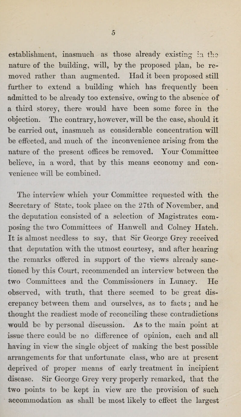 establisliment, inasmuch as those already existing in tlio natm’c of the building, will, by the proposed plan, be re¬ moved rather than augmented. Had it been proposed still further to extend a building which has frequently been admitted to be already too extensive, owing to the absence of a third storey, there would have been some force in the objection. The contrary, however, will be the case, should it be carried out, inasmuch as considerable concentration will be effected, and much of the inconvenience arising from the nature of the present offices be removed. Your-Committee believe, in a word, that by this means economy and con¬ venience will be combined. The interview which your Committee requested with the Secretary of State, took place on the 27th of November, and the deputation consisted of a selection of Magistrates com¬ posing the two Committees of Hanwell and Colney Hatch. It is almost needless to say, that Sir George Grey received that deputation with the utmost courtesy, and after hearing the remarks offered in support of the views already sanc¬ tioned by this Court, recommended an interview between the two Committees and the Commissioners in Lunacy. He observed, with truth, that there seemed to be great dis¬ crepancy between them and ourselves, as to facts; and he thought the readiest mode of reconciling these contradictions would be by personal discussion. As to the main point at issue there could be no difference of opinion, each and all having in view the single object of making the best possible arrangements for that unfortunate class, who are at present deprived of proper means of early treatment in incipient disease. Sir George Grey very properly remarked, that the two points to be kept in view are the provision of such accommodation as shall be most likely to effect the largest