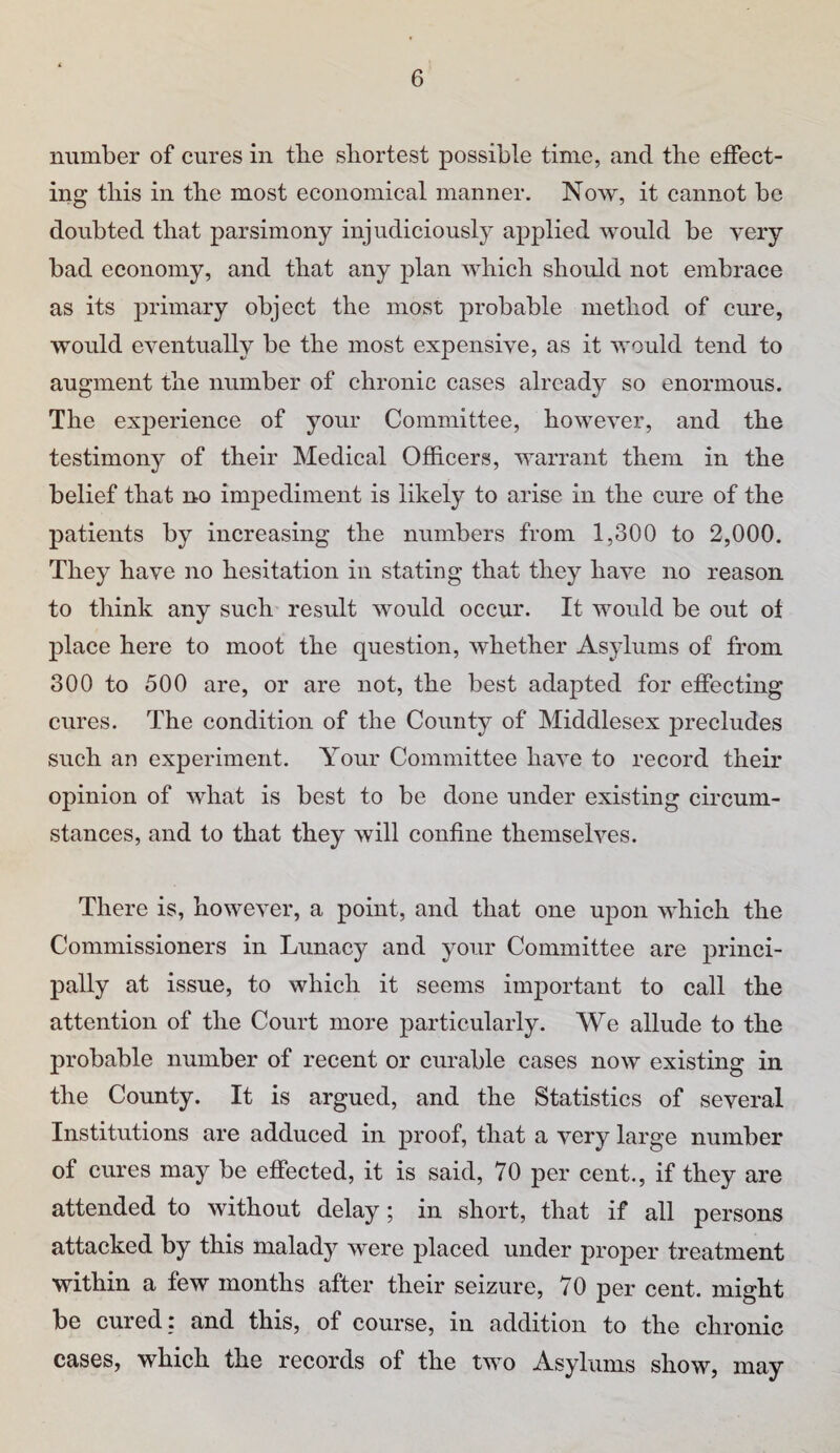 number of cures in tlie shortest possible time, and the effect¬ ing this in tbe most economical manner. Now, it cannot be doubted that parsimony injudiciously applied would be very bad economy, and that any plan which should not embrace as its primary object the most probable method of cure, would eventually be the most expensive, as it would tend to augment the number of chronic cases already so enormous. The experience of your Committee, however, and the testimony of their Medical Officers, warrant them in the belief that no impediment is likely to arise in the cure of the patients by increasing the numbers from 1,300 to 2,000. They have no hesitation in stating that they have no reason to think any such result would occur. It would be out of place here to moot the question, whether Asylums of from 300 to 500 are, or are not, the best adapted for effecting cures. The condition of the County of Middlesex precludes such an experiment. Your Committee have to record their opinion of what is best to be done under existing circum¬ stances, and to that they will confine themselves. There is, however, a point, and that one upon which the Commissioners in Lunacy and your Committee are princi¬ pally at issue, to which it seems important to call the attention of the Court more particularly. We allude to the probable number of recent or curable cases now existing in the County. It is argued, and the Statistics of several Institutions are adduced in proof, that a very large number of cures may be effected, it is said, 70 per cent., if they are attended to without delay; in short, that if all persons attacked by this malady were placed under proper treatment within a few months after their seizure, 70 per cent, might be cured : and this, of course, in addition to the chronic cases, which the records of the two Asylums show, may