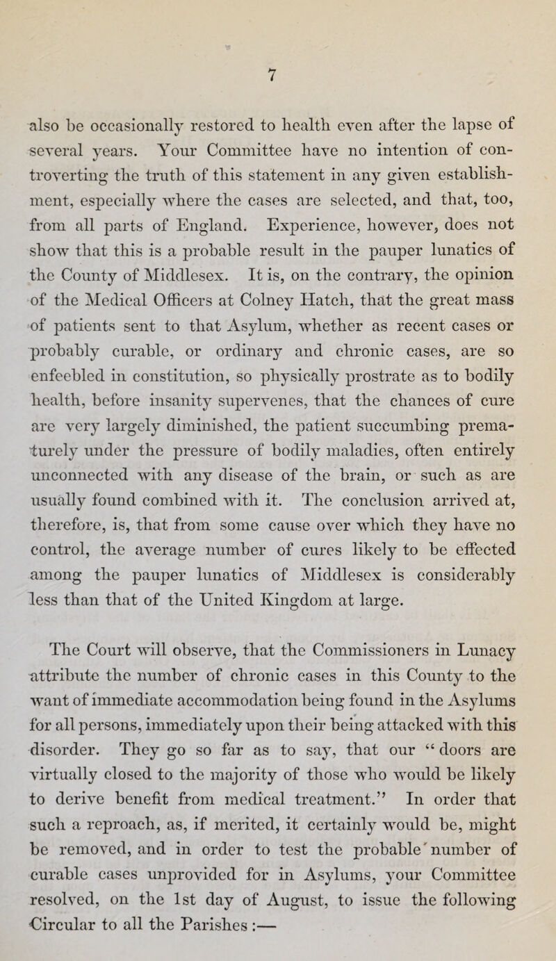 also be occasionally restored to liealth even after the lapse of seyeral years. Your Committee have no intention of con¬ troverting the truth of this statement in any given establish¬ ment, especially where the cases are selected, and that, too, from all parts of England. Experience, however, does not show that this is a probable result in the pauper lunatics of the County of Middlesex. It is, on the contrary, the opinion of the Medical Officers at Colney Hatch, that the great mass of patients sent to that Asylum, whether as recent cases or probably curable, or ordinary and chronic cases, are so enfeebled in constitution, so physically prostrate as to bodily health, before insanity supervenes, that the chances of cure are very largely diminished, the patient succumbing prema¬ turely under the pressure of bodily maladies, often entirely unconnected with any disease of the brain, or such as are usually found combined with it. The conclusion arrived at, therefore, is, that from some cause over which they have no control, the average number of cures likely to be effected among the paujoer lunatics of Middlesex is considerably less than that of the United Kingdom at large. The Court will observe, that the Commissioners in Lunacy attribute the number of chronic cases in this County to the want of immediate accommodation being found in the Asylums 0 for all persons, immediately upon their being attacked with this disorder. They go so far as to say, that our “ doors are virtually closed to the majority of those who would be likely to derive benefit from medical treatment.” In order that such a reproach, as, if merited, it certainly would be, might be removed, and in order to test the probable'number of curable cases unprovided for in Asylums, your Committee resolved, on the 1st day of August, to issue the following Circular to all the Parishes :—