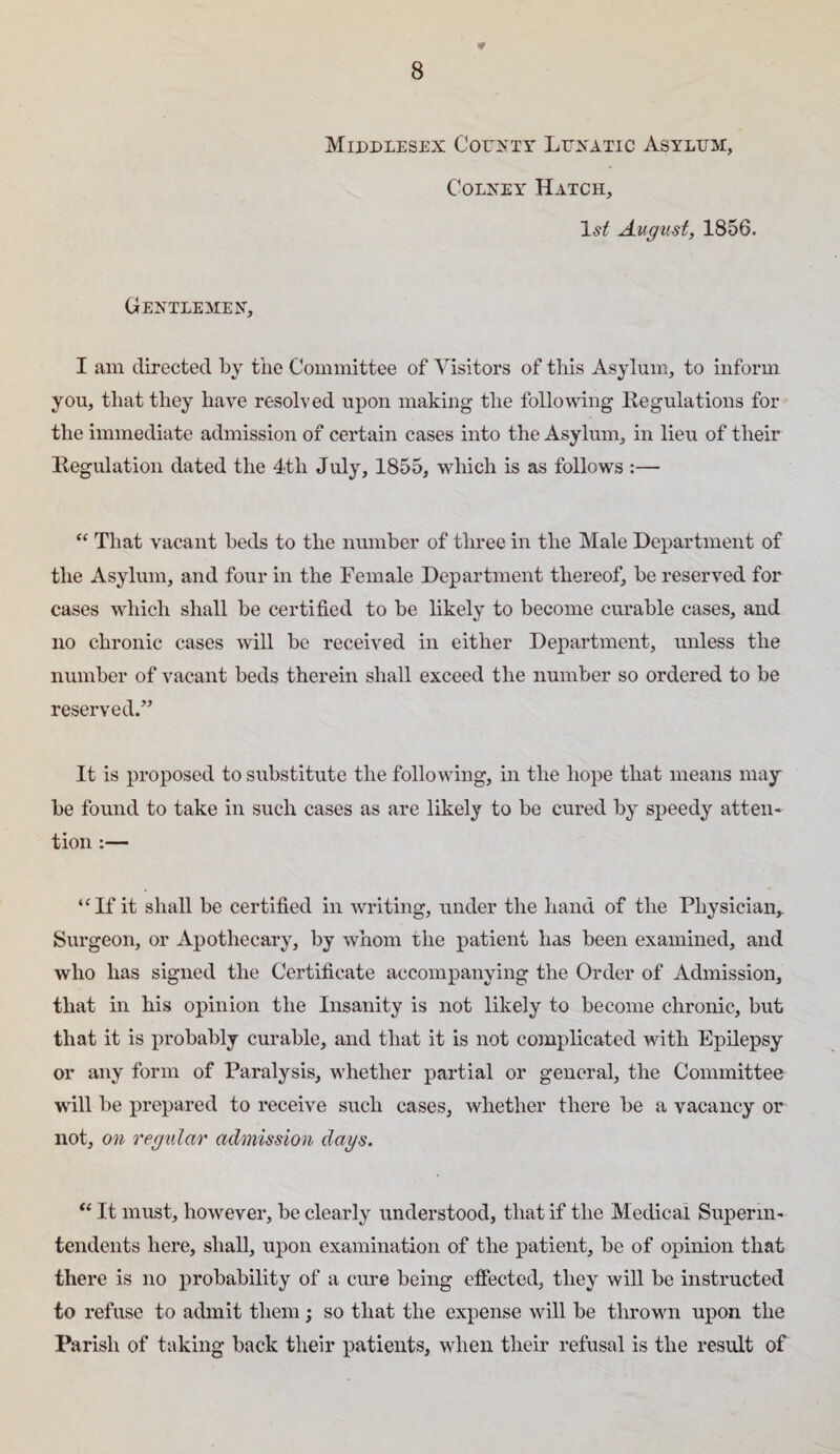 0 Middlesex Couxty Luxatic Asylum, CoLXEY Hatch, August, 1856. Gextlemex, I am directed by the Committee of Visitors of this Asylum, to inform you, that they have resolved upon making the following llegulations for the immediate admission of certain cases into the Asylum, in lieu of their Regulation dated the 4tli July, 1855, which is as follows :— “ That vacant beds to the number of three in the Male Department of the Asylum, and four in the Female Department thereof, be reserved for cases which shall be certified to be likely to become curable cases, and no chronic cases will be received in either Department, unless the number of vacant beds therein shall exceed the number so ordered to be reserved.” It is proposed to substitute the following, in the hope that means may be found to take in such cases as are likely to be cured by speedy atten¬ tion :— “If it shall be certified in writing, under the hand of the Physician, Surgeon, or Apothecary, by whom the patient has been examined, and who has signed the Certificate accompanying the Order of Admission, that in his opinion the Insanity is not likely to become chronic, but that it is probably curable, and that it is not complicated with Epilepsy or any form of Paralysis, whether partial or general, the Committee will be prepared to receive such cases, whether there be a vacancy or not, on regular admission dags. “ It must, however, be clearly understood, that if the Medical Superm- tendents here, shall, upon examination of the patient, be of opinion that there is no probability of a cure being effected, they will be instructed to refuse to admit them; so that the expense will be thrown upon the Parish of taking back their patients, when their refusal is the result of