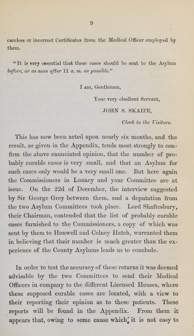 careless or incorrect Certificates from the Medical Officer employed by them. “ It is very essential that these cases should be sent to the Asylum before, or as soon after 11 a. m, as possible.” I am. Gentlemen, Yovir very obedient Servant, JOHN S. SKAirE, Cleric to the Visitors. This has now been acted upon nearly six months, and the result, as given in the Appendix, tends most strongly to con¬ firm the above enunciated opinion, that the number of pro¬ bably curable cases is very small, and that an Asylum for such cases only would be a very small one. But here again the Commissioners in Lunacy and your Committee are at issue. On the 22d of December, the interview suggested by Sir George Grey between them, and a deputation from the two Asylum Committees took place. Lord Shaftesbury, their Chairman, contended that the list of probably curable cases fui’nished to the Commissioners, a copy of whicli was sent by them to Hanwell and Colney Hatch, warranted them in believing that their number is much greater than the ex¬ perience of the County Asylums leads us to conclude. In order to test the accuracy of these returns it was deemed advisable by the two Committees to send their Medical Officers in company to the different Licensed Houses, where these supposed curable cases are located, with a view to their reporting their opinion as to these patients. These reports will be found in the Appendix. From them it appears that, owing to some cause whichj it is not easy to