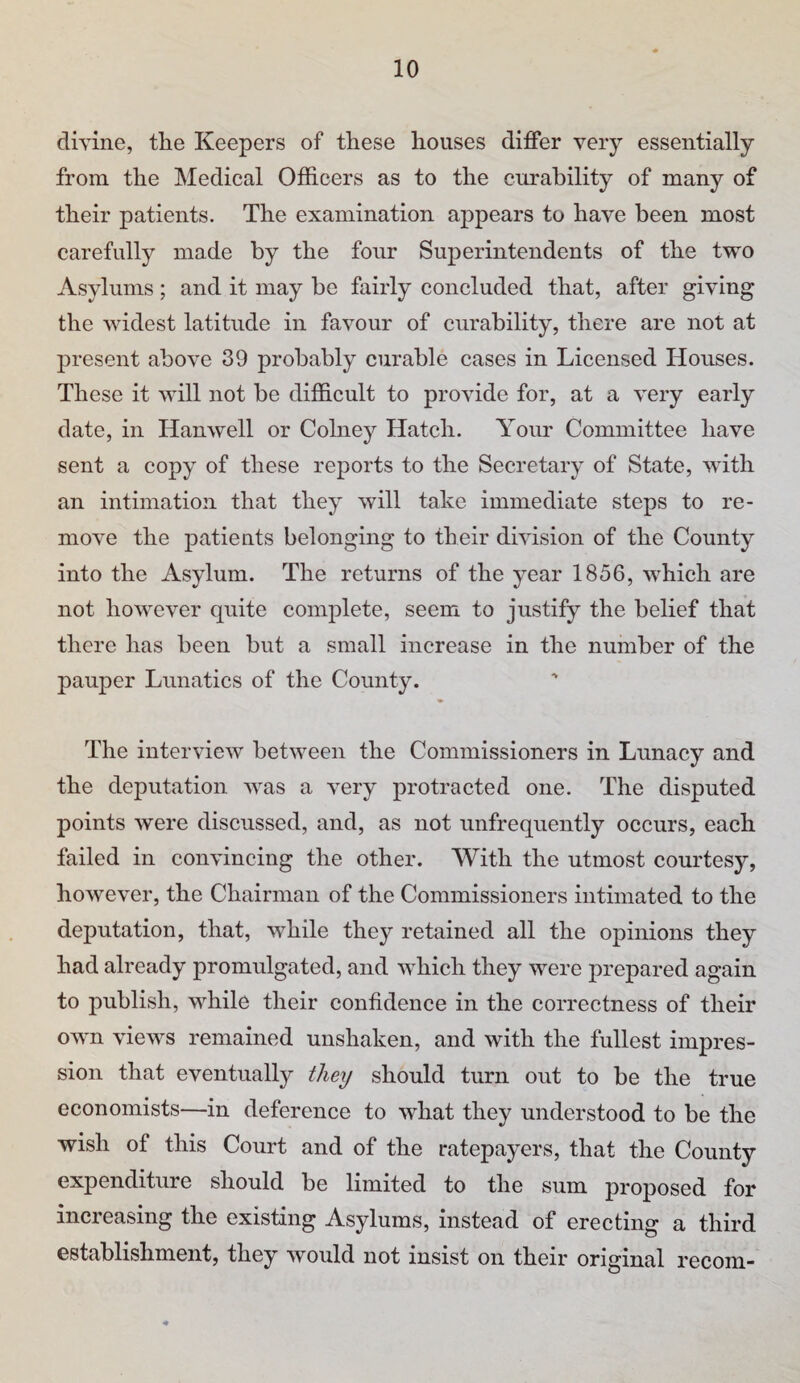 divine, the Keepers of these houses differ very essentially from the Medical Officers as to the curability of many of their patients. The examination appears to have been most carefully made by the four Superintendents of the two Asylums ; and it may be fairly concluded that, after giving the widest latitude in favour of curability, there are not at present above 39 probably curable cases in Licensed Houses. These it will not be difficult to provide for, at a very early date, in Hanwell or Colney Hatch. Your Committee have sent a copy of these reports to the Secretary of State, with an intimation that they will take immediate steps to re¬ move the patients belonging to their division of the County into the Asylum. The returns of the year 1856, which are not however quite complete, seem to justify the belief that there has been but a small increase in the number of the pauper Lunatics of the County. The interview between the Commissioners in Lunacy and the deputation was a very protracted one. The disputed points were discussed, and, as not unfrequently occurs, each failed in convincing the other. With the utmost courtesy, however, the Chairman of the Commissioners intimated to the deputation, that, while they retained all the opinions they had already promulgated, and which they were prepared again to publish, while their confidence in the correctness of their own views remained unshaken, and with the fullest impres¬ sion that eventually they should turn out to be the true economists—in deference to what they understood to be the wish of this Court and of the ratepayers, that the County expenditure should be limited to the sum proposed for increasing the existing Asylums, instead of erecting a third establishment, they would not insist on their original recom-