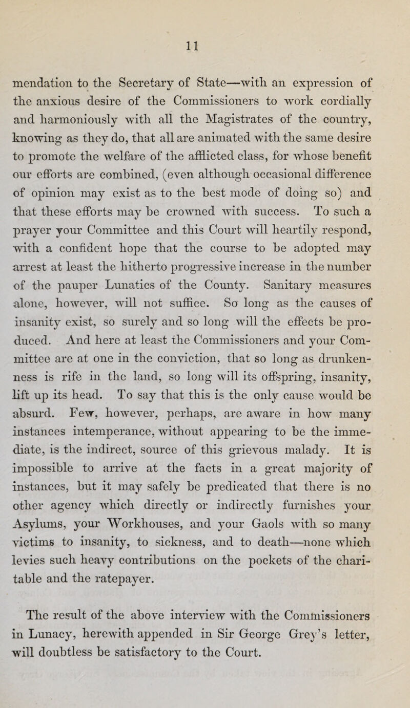 mendation to the Secretary of State—with an expression of the anxious desire of the Commissioners to wmrk cordially and harmonionsly with all the Magistrates of the country, knowing as they do, that all are animated with the same desire to promote the welfare of the afflicted class, for whose benefit our efibrts are combined, (even although occasional difference of opinion may exist as to the best mode of doing so) and that these efforts may be crowned with success. To such a prayer your Committee and this Court will heartily respond, with a confident hope that the course to be adopted may arrest at least the hitherto progressive increase in the number of the pauper Lunatics of the County. Sanitary measures alone, however, will not suffice. So long as the causes of insanity exist, so surely and so long will the effects be pro¬ duced. And here at least the Commissioners and your Com¬ mittee are at one in the conviction, that so long as drunken¬ ness is rife in the land, so long will its offspring, insanity, lift up its head. To say that this is the only cause would be absurd. Few, however, perhaps, are aware in how many instances intemperance, without appearing to be the imme¬ diate, is the indirect, source of this grievous malady. It is impossible to arrive at the facts in a great majority of instances, but it may safely be predicated that there is no other agency which directly or indirectly furnishes your Asylums, your Workhouses, and your Gaols with so many victims to insanity, to sickness, and to death—none which levies such heavy contributions on the pockets of the chari¬ table and the ratepayer. The result of the above interview with the Commissioners in Lunacy, herewith appended in Sir George Grey’s letter, will doubtless be satisfactory to the Court.
