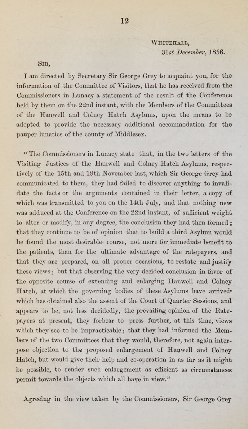 Whitehall, 31-s^ December, 1856. Sib, I am directed by Secretary Sir George Grey to acquaint you, for the information of the Committee of Visitors, that he has received from the Commissioners in Lunacy a statement of the result of the Conference held by them on the 22nd instant, with the Members of the Committees of the Hanwell and Colney Hatch Asylums, upon the means to be adopted to provide the necessary additional accommodation for the pauper lunatics of the county of Middlesex. “ The Commissioners in Lunacy state that, in the two letters of the Visiting Justices of the Hanwell and Colney Hatch Asylums, respec¬ tively of the 15th and 19th November last, which Sir George Grey had communicated to them, they had failed to discover anything to invali¬ date the facts or the arguments contained in their letter, a copy of which was transmitted to you on the 14th July, and that nothing new was adduced at the Conference on the 22nd instant, of sufficient weight to alter or modify, in any degree, the conclusion they had then formed ; that they continue to be of opinion that to build a third Asylum would be found the most desirable course, not more for immediate benefit to the patients, than for the ultimate advantage of the ratepayers, and that they are prepared, on all proper occasions, to restate and justify these views; but that observing the very decided conclusion in favor of the opposite course of extending and enlarging Hanwell and Colney Hatch, at which the governing bodies of these Asylums have arrived* which has obtained also the assent of the Court of Quarter Sessions, and appears to be, not less decidedly, the prevailing opinion of the Rate- X)ayers at present, they forbear to press further, at this time, views which they see to be impracticable; that they had informed the Mem¬ bers of the two Committees that they would, therefore, not again inter¬ pose objection to the proposed enlargement of Hauwell and Colney Hatch, but would give their help and co-operation in as far as it might be possible, to render such enlargement as efficient as circumstances permit towards the objects which all have in view.” Agreeing in the view taken by the Commissioners, Sir George Grey
