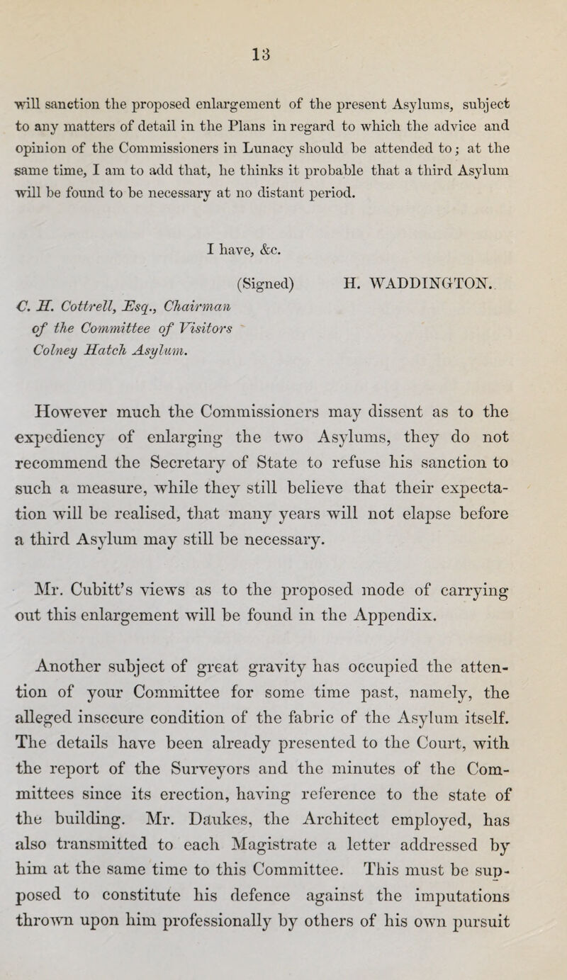 will sanction the proposed enlargement of the present Asylums, subject to any matters of detail in the Plans in regard to which the advice and opinion of the Commissioners in Lunacy should he attended to; at the same time, I am to add that, he thinks it probable that a third Asylum will he found to be necessary at no distant period. I have, &c. (Signed) H. WADDINCTON. C. H. Cottrell, Esq., Chairman of the Committee of Visitor's ' Colney Hatch Asylum. However mucli the Commissioners may dissent as to the expediency of enlarging the two Asylums, they do not recommend the Secretary of State to refuse his sanction to such a measure, while they still believe that their expecta¬ tion will be realised, that many years will not elapse before a third Asylum may still be necessary. Mr. Cubitt’s views as to the proposed mode of carrying out this enlargement will be found in the Appendix. Another subject of great gravity has occupied the atten¬ tion of your Committee for some time past, namely, the alleged insecure condition of the fabric of the Asylum itself. The details have been already presented to the Court, with the report of the Surveyors and the minutes of the Com¬ mittees since its erection, having reference to the state of the building. Mr. Daukes, the Architect employed, has also transmitted to each Magistrate a letter addressed by him at the same time to this Committee. This must be sup¬ posed to constitute his defence against the imputations thrown upon him professionally by others of his own pursuit
