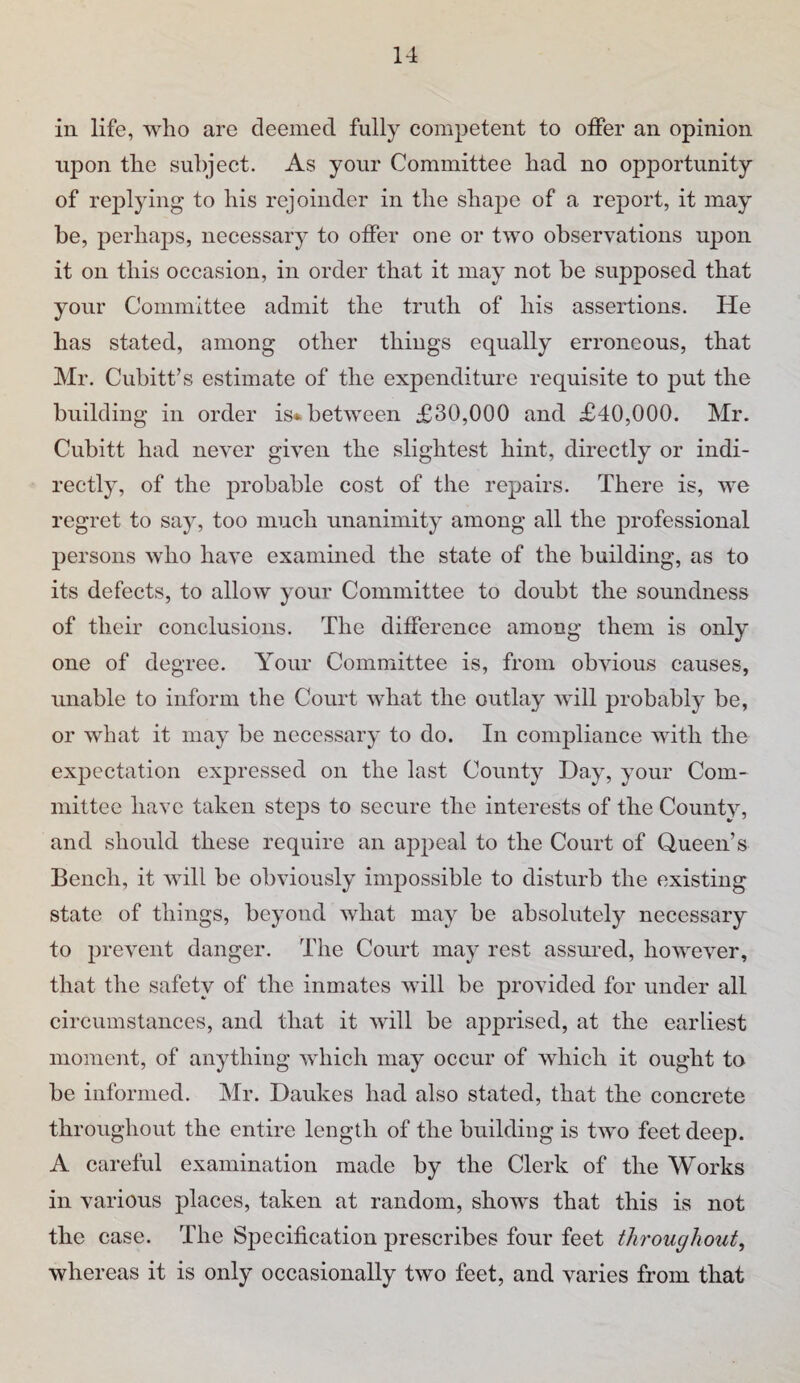 in life, who are deemed fully competent to otfer an opinion npon the subject. As your Committee had no opportunity of replying to his rejoinder in the shape of a report, it may be, perhaps, necessary to offer one or two observations upon it on this occasion, in order that it may not be supposed that your Committee admit the truth of his assertions. He has stated, among other things equally erroneous, that Mr. Cubitt’s estimate of the expenditure requisite to put the building in order is*.between £30,000 and £40,000. Mr. Cubitt had never given the slightest hint, directly or indi¬ rectly, of the probable cost of the repairs. There is, we regret to say, too much unanimity among all the professional persons who have examined the state of the building, as to its defects, to allow your Committee to doubt the soundness of their conclusions. The difference among them is only one of degree. Your Committee is, from obvious causes, unable to inform the Court what the outlay will probably be, or what it may be necessary to do. In compliance with the expectation expressed on the last County Hay, your Com¬ mittee have taken steps to secure the interests of the Countv, and should these require an appeal to the Court of Queen’s Bench, it will be obviously imj^ossible to disturb the existing state of things, beyond what may be absolutely necessary to prevent danger. The Court may rest assm-ed, however, that the safety of the inmates will be provided for under all circumstances, and that it will be apprised, at the earliest moment, of anything which may occur of which it ought to be informed. Mr. Daukes had also stated, that the concrete throughout the entire length of the building is two feet deep. A careful examination made by the Clerk of the Works in various places, taken at random, shows that this is not the case. The Specification prescribes four feet throughout^ whereas it is only occasionally two feet, and varies from that