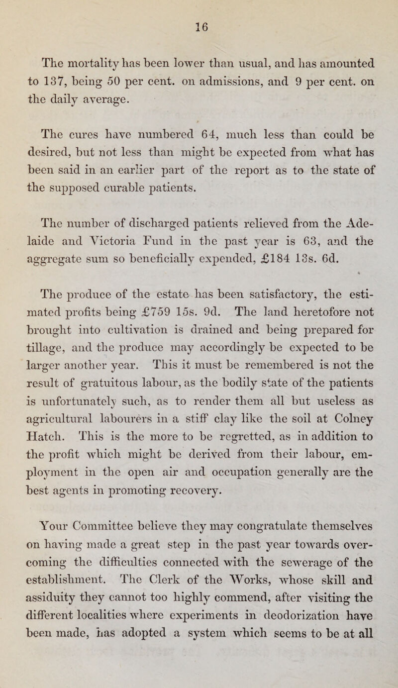 The mortality has been lower than usual, and has amounted to 137, being 50 per cent, on admissions, and 9 per cent, on the daily average. The cures have numbered 64, much less than could be desired, but not less than might be expected from what has been said in an earlier part of the re2)ort as to the state of the supposed curable patients. The number of discharged patients relieved from the Ade¬ laide and Victoria Fund in the past year is 63, and the aggregate sum so beneficially expended, £184 13s. 6d. The produce of the estate has been satisfactory, the esti¬ mated profits being £759 15s. 9d. The land heretofore not brought into cultivation is drained and being prepared for tillage, and the produce may accordingly be expected to be larger another year. This it must be remembered is not the result of gratuitous labour, as the bodily state of the patients is unfortunately such, as to render them all but useless as agricultural labourers in a stiff clay like the soil at Colney Hatch. This is the more to be regretted, as in addition to the profit which might be derived from their labour, em¬ ployment in the open air and occupation generally are the best agents in promoting recovery^ Your Committee believe they may congratulate themselves on having made a great step in the past year towards over¬ coming the difiicidties connected with the sewerage of the establishment. The Clerk of the Works, whose skill and assiduity they cannot too highly commend, after visiting the different localities where experiments in deodorization have been made, has adopted a system which seems to be at all