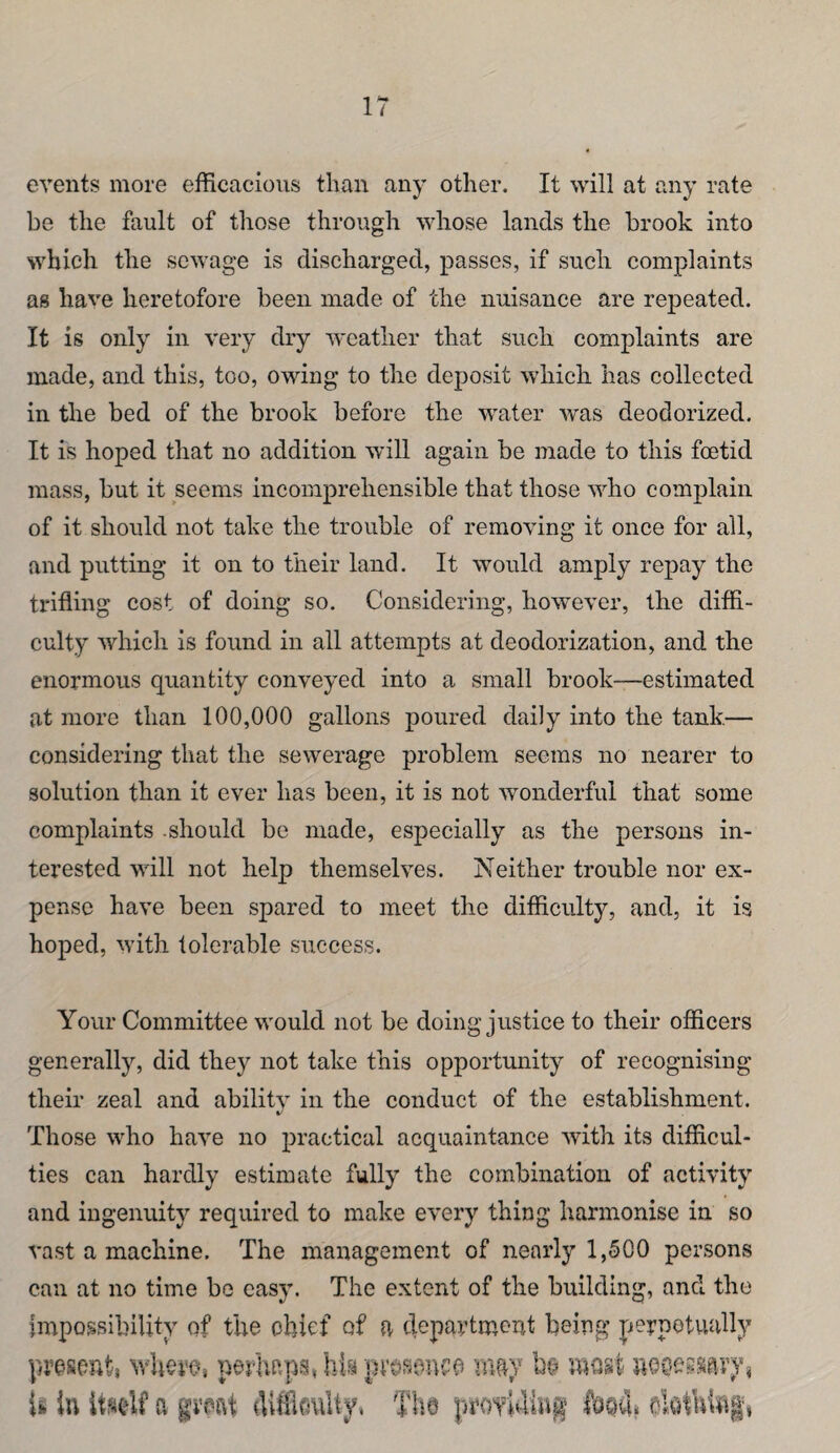 events more efficacious than any other. It will at any rate be the fault of those through whose lands the brook into which the sewage is discharged, passes, if such complaints as have heretofore been made of the nuisance are repeated. It is only in very dry weather that such complaints are made, and this, too, owing to the deposit which has collected in the bed of the brook before the water was deodorized. It is hoped that no addition will again be made to this foetid mass, but it seems incomprehensible that those who complain of it should not take the trouble of removing it once for all, and putting it on to their land. It would amply repay the trifling cost of doing so. Considering, however, the diffi¬ culty which is found in all attempts at deodorization, and the enormous quantity conveyed into a small brook—estimated at more than 100,000 gallons poured daily into the tank— considering that the sewerage problem seems no nearer to solution than it ever has been, it is not wonderful that some complaints .should be made, especially as the persons in¬ terested will not help themselves. Neither trouble nor ex¬ pense have been spared to meet the difficulty, and, it is hoped, with tolerable success. Your Committee would not be doing justice to their officers generally, did they not take this opportunity of recognising their zeal and abilitv in the conduct of the establishment. %/ Those who have no practical acquaintance with its difficul¬ ties can hardly estimate fully the combination of activity and ingenuity required to make every thing harmonise in so vast a machine. The management of nearly 1,500 persons can at no time be easy. The extent of the building, and the Impossibility of the chief of a department being perpetually present} whero, perhaps, hia presence nmy be wmt noc-essary} li in a great {llifioulty, Tito proTiuin^ fosu* oktuing,