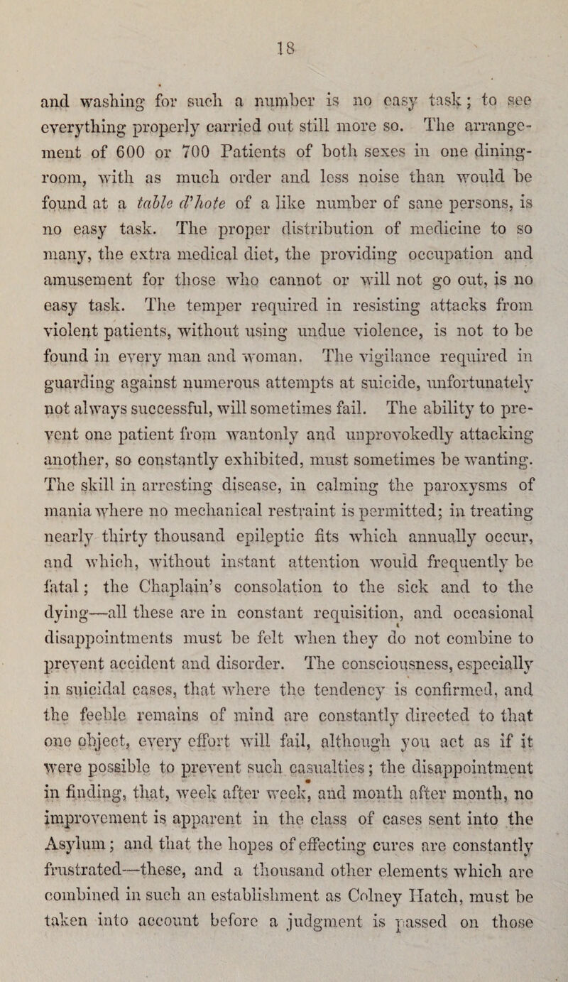 and washing for such a number is no oas}^ tasli; to see everything properly carried out still more so. The arrange¬ ment of 600 or 700 Patients of both sexes in one dining¬ room, with as much order and loss noise than would be found at a table d’hote of a like number of sane persons, is no easy task. The proper distribution of medicine to so many, the extra medical diet, the providing occupation and amusement for those who cannot or will not go out, is no easy task. The temper required in resisting attacks from violent patients, without using undue violence, is not to be found in every man and woman. The vigilance required in guarding against numerous attempts at suicide, unfortunately not always successful, will sometimes fail. The ability to pre¬ vent one patient from wantonly and unprovokedly attacking another, so constantly exhibited, must sometimes be Avanting. The skill in arresting disease, in calming the paroxysms of mania AAdiere no mechanical restraint is permitted; in treating nearly thirty thousand epileptic fits AAdiich annually occur, and which, Avithout instant attention Avouid frequently be fatal; the Chaplain’s consolation to the sick and to the dying—all these are in constant requisition, and occasional disappointments must be felt AAdien they do not combine to prcAmiit accident and disorder. The consciousness, especially in suicidal cases, that AA'hcre the tendency is confirmed, and the feeble remains of mind are constantly directed to that one object, CA’ery effort Avill fail, although you act as if it W’ere possible to prevent such casualties; the disappointment m in finding, that, Aveok after Aveek, arid month after month, no improvement is apparent in the class of cases sent into the Asylum; and that the hopes of effecting cures are constantly frustrated—these, and a thousand other elements Avhich are combined in such an establishment as Cohiey Hatch, must be taken into account before a judgment is passed on those