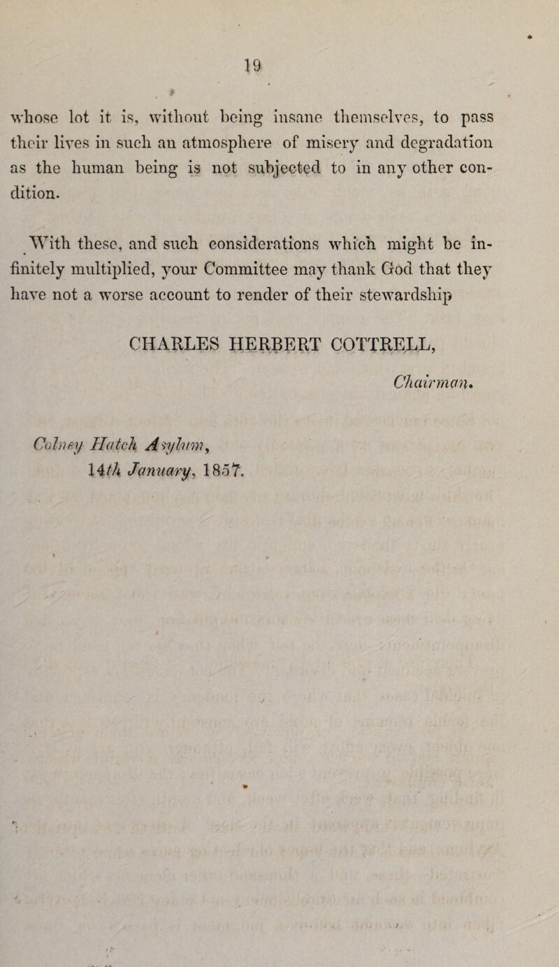 whose lot it is, without being insane themselves, to pass their lives in such an atmosphere of misery and degradation as the human being is not subjected to in any other con¬ dition. With these, and such considerations which might be in¬ finitely multiplied, your Committee may thank God that they have not a worse account to render of their stewardship CHARLES HERBERT COTTRELL, Cliairmctn* Colnpif Hatch A'^yhim^ 14M January^ 18o7.