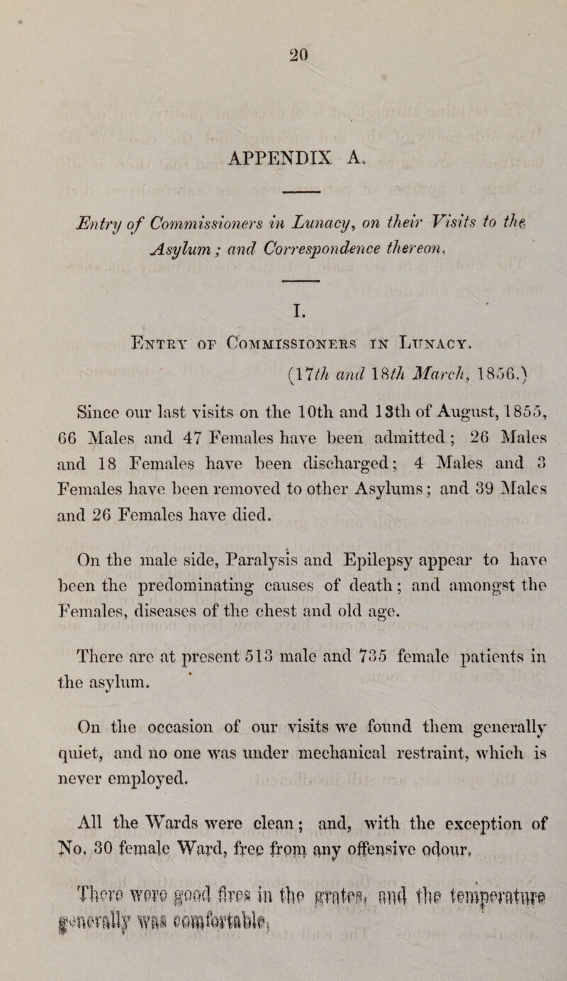 APPENDIX A, Entry of Commissioners in Lunacy^ on their Visits to thf-. Asylum; and Correspondence thereon. I. Entry of Commissioners in Lunacy. (17M and 18//( March, ISoO.) Since oiir last visits on the 10th and 13th of August, 1855, 66 Males and 47 f’einales have been admitted; 26 Males and 18 Females have been discharged; 4 Males and 0 Females have been removed to other Asylums; and 39 ^lalcs and 26 Females have died. On the male side, Paralysis and Epilepsy appear to have been the predominating causes of death; and amongst the Females, diseases of the chest and old age. There are at present 513 male and 735 female patients in the asvhim. On the occasion of our visits we found them generally quiet, and no one was under mechanical restraint, which is never employed. All the Wards were clean; and, with the exception of No. 30 female Ward} free from any offensive odour, ftii4 tlip