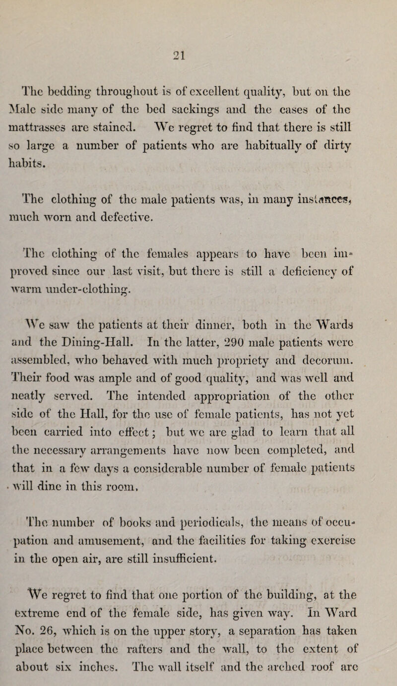 The bedding throughout is of excellent quality, but on the Male side many of the bed sackings and the cases of the mattrasses are stained. We regret to find that there is still so large a number of patients who are habitually of dirty habits. The clothing of the male patients was, in many inslrtncci?, much worn and defective. The clothing of the females appears to have been ini= proved since our last visit, but there is still a deficiency of warm under-clothing. We saw the patients at their dinner, both in the Wards and the Dining-Hall. In the latter, 290 male patients were assembled, avIio behaved with much propriety and decorum. Their food was ample and of good quality, and was well and neatly served. The intended appropriation of the other side of the Hall, for the use of female patients, has not yet been carried into effect; but we are glad to learn that all the necessary arrangements have now been completed, and that in a few days a considerable number of female patients • will dine in this room, 'fhe number of books and periodicals, the means of occu¬ pation and amusement, and the facilities for taking exercise in the open air, are still insufficient. We regret to find that one portion of the building, at the extreme end of the female side, has given way. In Ward No. 26, which is on the upper story, a separation has taken place between the rafters and the wall, to the extent of about six inches. The wall itself and the arched roof arc