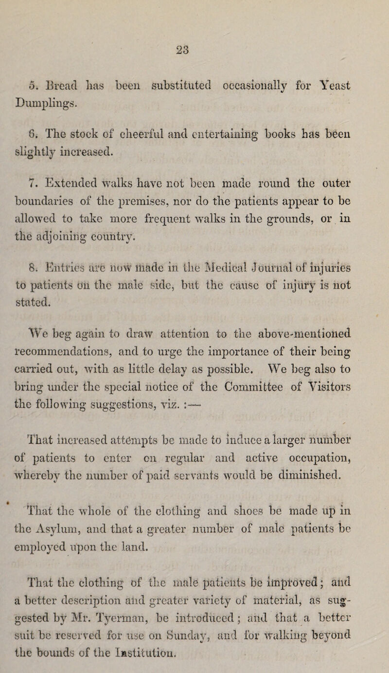 o. Bread lias been substituted occasionally for Yeast Dumplings. 6. The stock of cheerful and entertaining books has been slightly increased. 7. Extended walks have not been made round the outer boundaries of the premises, nor do the patients appear to be allowed to take more frequent walks in the grounds, or in the adjoining country. 8. Entries arc now made in the Medical Journal of injuries to patients on the male side, but the cause of injury is not stated. Vie beg again to draw attention to the above-mentioned recommendations, and to urge the importance of their being earned out, with as little delay as possible. We beg also to bring under the special notice of the Committee of Visitors the following suggestions, viz. :— That increased attempts be made to induce a larger number of patients to enter on regular and active occupation, whereby the number of paid servants would be diminished. That the whole of the clothing and shoes be made up in the Asylum, and that a greater number of male patients be employed upon the land. That the clothing of the male patients be improved; and a better description alid greater variety of material, as sug'- ^■ested by Mr. Tverman, be introduced; and that a better suit be reserved for use on Sunday, and for walking beyond the bounds of the Institution.