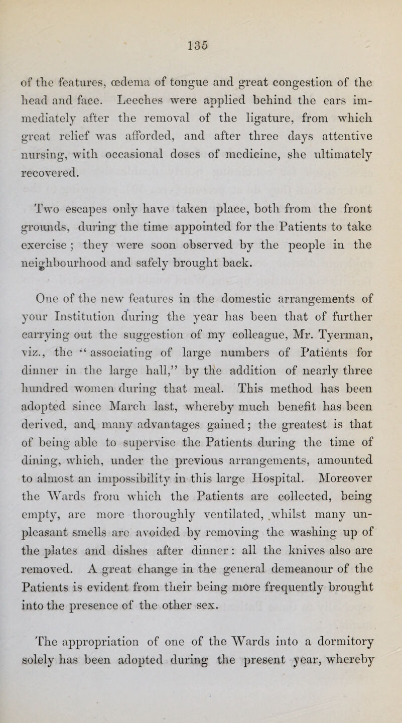 of the features, oedema of tongue and great congestion of the head and face. Leeches were applied behind the ears im¬ mediately after the removal of the ligature, from w'hich great relief was afforded, and after three days attentive nursing, with occasional doses of medicine, she ultimately recovered. Two escapes only have taken place, both from the front grounds, dining the time appointed for the Patients to take exercise ; they were soon observed by the people in the neighbourhood and safely brought back. One of the new features in the domestic arrangements of your Institution during the year has been that of further carrying out the suggestion of my colleague, Mr. Tyerman, viz., the associating of large numbers of Patients for dinner in the large hall,” by the addition of nearly three hundred women during that meal. This method has been adopted since March last, whereby much benefit has been derived, and, many advantages gained; the greatest is that of being able to supervise the Patients during the time of dining, which, under the previous arrangements, amounted to almost an impossibility in this large Hospital. Moreover the Wards from which the Patients are collected, being empty, are more thoroughly ventilated, .whilst many un¬ pleasant smells arc avoided by removing the washing up of the plates and dishes after dinner: all the knives also are removed. A great change in the general demeanour of the Patients is evident from their being more frequently brought into the presence of the other sex. 'fhe appropriation of one of the Wards into a dormitory solely has been adopted during the present year, whereby