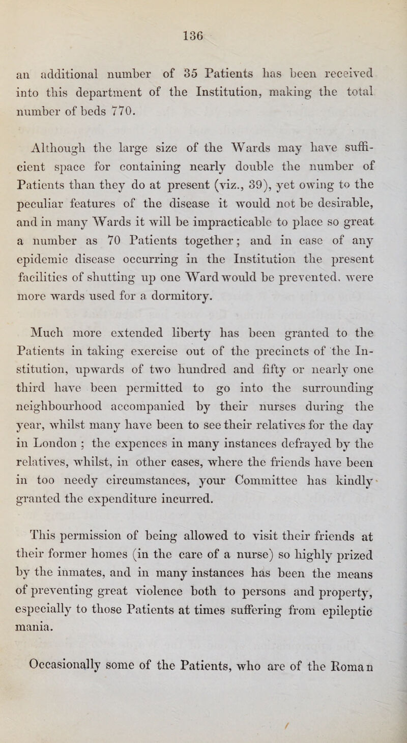 an additional number of 35 Patients lias been received into this department of the Institution, making the total number of beds 770. Although the large size of the Wards may have suffi¬ cient space for containing nearly double the number of Patients than they do at present (viz., 39), yet owing to the peculiar features of the disease it would not be desirable, and in many Wards it will be impracticable to place so great a number as 70 Patients together ; and in case of any epidemic disease occurring in the Institution the present facilities of shutting up one Ward would be prevented, were more wards used for a dormitory. Much more extended liberty has been granted to the Patients in taking exercise out of the precincts of the In¬ stitution, upwards of two hundred and fifty or nearly one third have been permitted to go into the surrounding neighbourhood accompanied by their nurses during the year, whilst many have been to see their relatives for the day in London ; the expences in many instances defrayed by the relatives, whilst, in other cases, where the friends have been in too needy circumstances, your Committee has kindly granted the expenditure incurred. This permission of being allowed to visit their friends at their former homes (in the care of a nurse) so highly prized by the inmates, and in many instances has been the means of preventing great violence both to persons and projierty, especially to those Patients at times suffering from epileptic mania. Occasionally some of the Patients, who are of the Roman