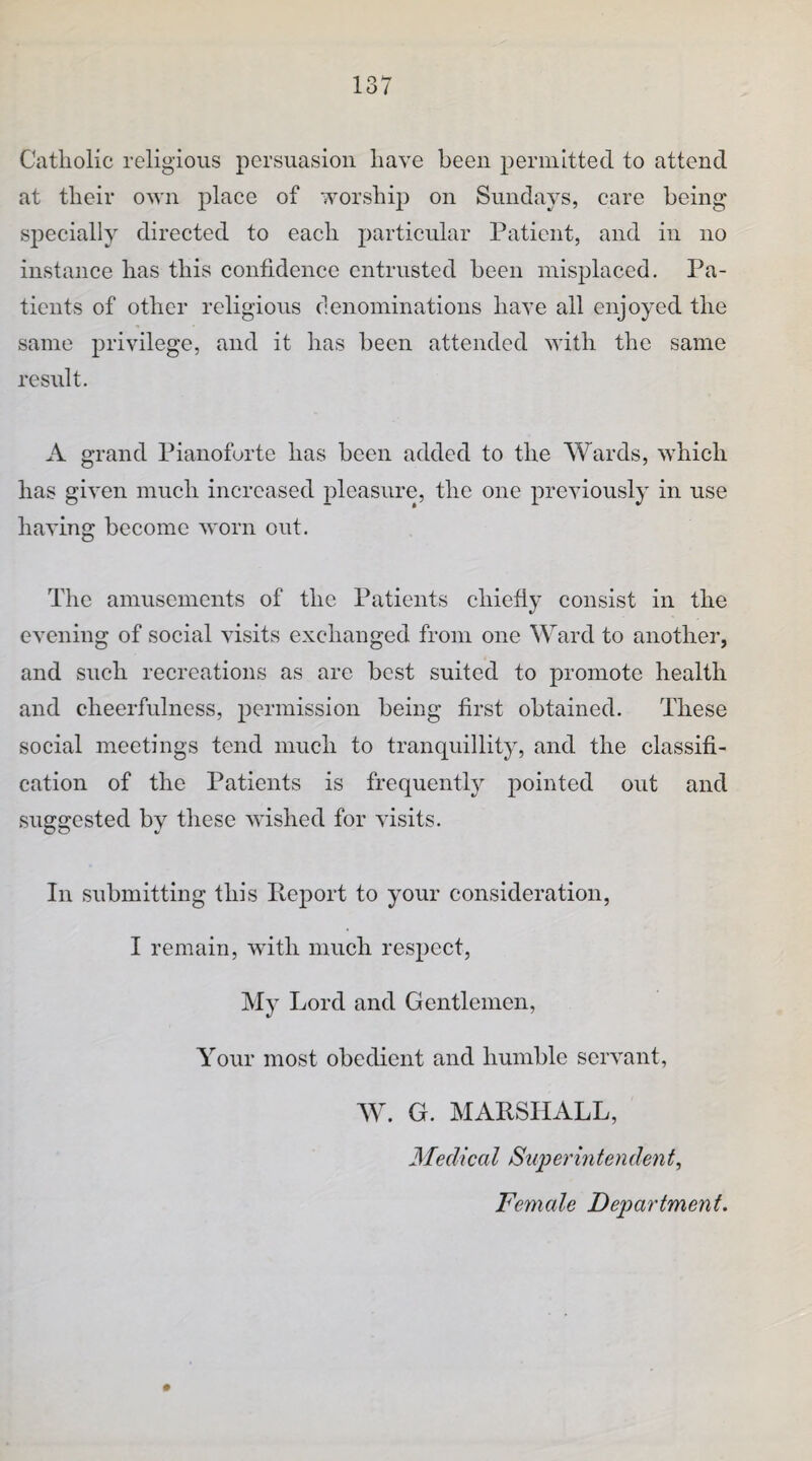 Catholic religious persuasion have been perinitted to attend at their own place of worship on Sundays, care being sjDecially directed to each particular Patient, and in no instance has this confidence entrusted been misplaced. Pa¬ tients of other religious clenominatious have all enjoyed the same privilege, and it has been attended with the same result. A grand Pianoforte has been added to the Wards, which has given much increased pleasure, the one previously in use having become worn out. The amusements of the Patients chiefly consist in the evening of social visits exchanged from one Ward to another, and such recreations as are best suited to promote health and cheerfulness, permission being first obtained. These social meetings tend much to tranquillity, and the classifi¬ cation of the Patients is frequently pointed out and suggested by these wdshed for visits. In submitting this Pveport to your consideration, I remain, with much respect, My Lord and Gentlemen, Your most obedient and humble servant, W. G. MARSHALL, MedicaI Superintenden Female Department.