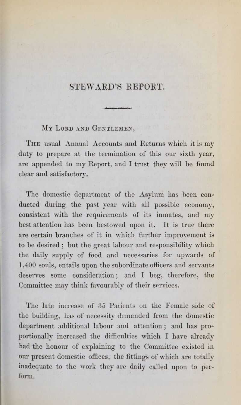 STEWARD’S REPORT. My Lord and Gentlemen, The usual Annual Accounts and Returns which it is my duty to prepare at the termination of this our sixth year, are appended to my Report, and I trust they will he found clear and satisfactory. The domestic department of the Asylum has been con¬ ducted during the past year with all possible economy, consistent with the requirements of its inmates, and my best attention has been bestowed upon it. It is true there are certain branches of it in which further improvement is to be desired ; but the great labour and responsibility which the daily supply of food and necessaries for upwards of 1,400 souls, entails upon the subordinate officers and servants deserves some consideration; and I beg, therefore, the Committee may think favourably of their services. The late inci’case of 35 Patients on the Female side of the building, has of necessity demanded from the domestic department additional labour and attention; and has pro¬ portionally increased the difficulties which I have already had the honoiir of explaining to the Committee existed in our present domestic offices, the fittings of which are totally inadequate to the work they are daily called upon to per¬ form.