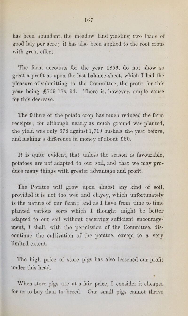 has been abundant, the meadow land yielding two loads of good hay per acre; it has also been applied to the root crops with great effect. The farm accounts for the year 1856, do not show so great a profit as upon the last balance-sheet, which I had the pleasure of submitting to the Committee, the profit for this year being £759 17s. 9d. There is, howeyer, ample cause for this decrease. The failure of the potato crop has much reduced the farm receipts; for although nearly as much ground was planted, the yield was only 678 against 1,719 bushels the year before, and making a difference in money of about £80. It is quite eyident, that unless the season is fayourable, potatoes are not adapted to our soil, and that we may pro^ duce many things with greater advantage and profit. The Potatoe will grow upon almost any kind of soil, proyided it is not too wet and clayey, which unfortunately is the nature of our farm; and as I haye from time to time planted various sorts which I thought might be better adapted to our soil without receiving sufficient encourage¬ ment, I shall, with the permission of the Committee, dis¬ continue the cultivation of the potatoe, except to a very limited extent. The high price of store pigs has also lessened our profit under this head. When store pigs are at a fair price, I consider it cheaper for us to buy than to breed. Our small pigs cannot thrive