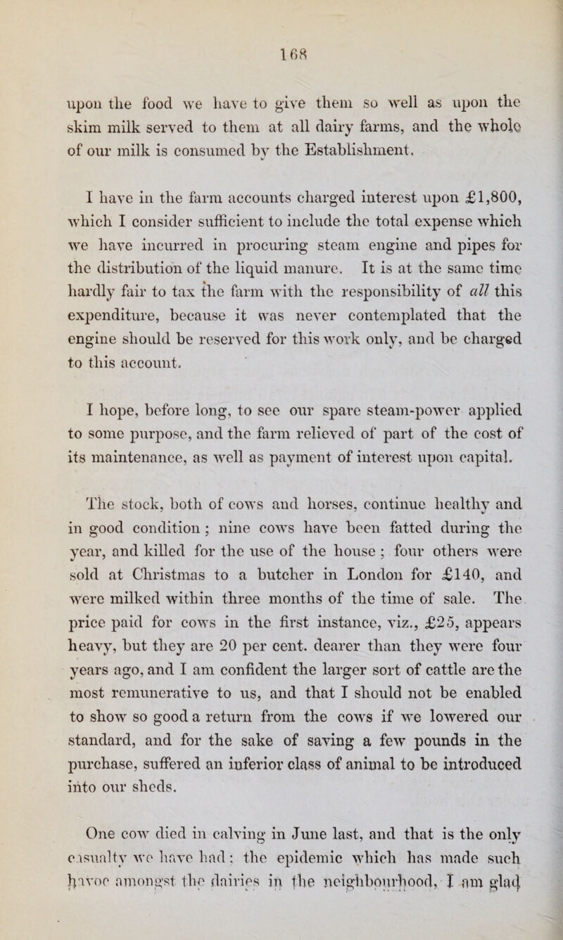upou the food we have to give them so well as upon the skim milk served to them at all dairy farms, and the whole of our milk is consumed bv the Establishment, I have in the farm accounts charged interest upon £1,800, Avhich I consider sufficient to include the total expense which we have incurred in procuring steam engine and pipes for the distribution of the liquid manure. It is at the same time hardly fair to tax the farm with the responsibility of all this expenditure, because it was never contemplated that the engine should be reserved for this work only, and be charged to this account. I hope, before long, to see our spare steam-power applied to some purpose, and the farm relieved of part of the cost of its maintenance, as well as payment of interest upon capital. The stock, both of cows and horses, continue healthy and in good condition ; nine cows have been fatted during the year, and killed for the use of the house ; four others were sold at Christmas to a butcher in London for £140, and were milked within three months of the time of sale. The price paid for cows in the first instance, viz., £25, appears heavy, but they are 20 per cent, dearer than they were four years ago, and I am confident the larger sort of cattle are the most remunerative to us, and that I should not be enabled to show so good a return from the cows if we lowered our standard, and for the sake of saving a few pounds in the purchase, suffered an inferior class of animal to be introduced into our sheds. One cow died in calving in June last, and that is the only casualty wo have had; the epidemic which has made such Il'ivoo auumgst the dairies in the neighbourhood, I am glad